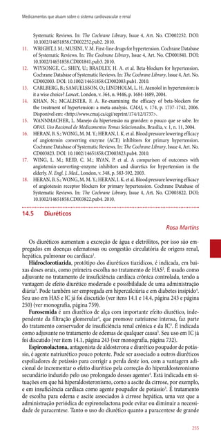 Systematic Reviews. In: The Cochrane Library, Issue 4, Art. No. CD002252. DOI:
10.1002/14651858.CD002252.pub2. 2010.
11.	 WRIGHT, J. M.; MUSINI, V. M. First-line drugs for hypertension. Cochrane Database
of Systematic Reviews. In: The Cochrane Library, Issue 4, Art. No. CD001841. DOI:
10.1002/14651858.CD001841.pub3. 2010.
12.	 WIYSONGE, C.; SHEY, U.; BRADLEY, H. A. et al. Beta-blockers for hypertension.
Cochrane Database of Systematic Reviews. In: The Cochrane Library, Issue 4, Art. No.
CD002003. DOI: 10.1002/14651858.CD002003.pub1. 2010.
13.	 CARLBERG, B.; SAMUELSSON, O.; LINDHOLM, L. H. Atenolol in hypertension: is
it a wise choice? Lancet, London, v. 364, n. 9446, p. 1684-1689, 2004.
14.	 KHAN, N.; MCALISTER, F. A. Re-examining the efficacy of beta-blockers for
the treatment of hypertension: a meta-analysis. CMAJ, v. 174, p. 1737-1742, 2006.
Disponível em: <http://www.cmaj.ca/cgi/reprint/174/12/1737>.
15.	 WANNMACHER, L. Manejo da hipertensão na gravidez: o pouco que se sabe. In:
OPAS. Uso Racional de Medicamentos Temas Selecionados, Brasília, v. 1, n. 11, 2004.
16.	 HERAN, B. S.; WONG, M. M. Y.; HERAN, I. K. et al. Blood pressure lowering efficacy
of angiotensin converting enzyme (ACE) inhibitors for primary hypertension.
Cochrane Database of Systematic Reviews. In: The Cochrane Library, Issue 4, Art. No.
CD003823. DOI: 10.1002/14651858.CD003823.pub4. 2010.
17.	 WING, L. M.; REID, C. M.; RYAN, P. et al. A comparison of outcomes with
angiotensin-converting–enzyme inhibitors and diuretics for hypertension in the
elderly. N. Engl. J. Med., London, v. 348, p. 583-592, 2003.
18.	 HERAN, B. S.; WONG, M. M. Y.; HERAN, I. K. et al. Blood pressure lowering efficacy
of angiotensin receptor blockers for primary hypertension. Cochrane Database of
Systematic Reviews. In: The Cochrane Library, Issue 4, Art. No. CD003822. DOI:
10.1002/14651858.CD003822.pub4. 2010.
14.5	 Diuréticos
Rosa Martins
Os diuréticos aumentam a excreção de água e eletrólitos, por isso são em-
pregados em doenças edematosas ou congestão circulatória de origens renal,
hepática, pulmonar ou cardíaca1
.
Hidroclorotiazida, protótipo dos diuréticos tiazídicos, é indicada, em bai-
xas doses orais, como primeira escolha no tratamento de HAS2
. É usado como
adjuvante no tratamento de insuficiência cardíaca crônica controlada, tendo a
vantagem de efeito diurético moderado e possibilidade de uma administração
diária3
. Pode também ser empregada em hipercalciúria e em diabetes insípido4
.
Seu uso em HAS e IC já foi discutido (ver itens 14.1 e 14.4, página 243 e página
250) (ver monografia, página 759).
Furosemida é um diurético de alça com importante efeito diurético, inde-
pendente da filtração glomerular4
, que promove natriurese intensa, faz parte
do tratamento conservador de insuficiência renal crônica e da IC3
. É indicada
como adjuvante no tratamento de edemas de qualquer causa5
. Seu uso em IC já
foi discutido (ver item 14.1, página 243 (ver monografia, página 732).
Espironolactona, antagonista de aldosterona e diurético poupador de potás-
sio, é agente natriurético pouco potente. Pode ser associado a outros diuréticos
espoliadores de potássio para corrigir a perda deste íon, com a vantagem adi-
cional de incrementar o efeito diurético pela correção do hiperaldosteronismo
secundário induzido pelo uso prolongado desses agentes4
. Está indicada em si-
tuações em que há hiperaldosteronismo, como a ascite da cirrose, por exemplo,
e em insuficiência cardíaca como agente poupador de potássio3
. É tratamento
de escolha para edema e ascite associados à cirrose hepática, uma vez que a
administração periódica de espironolactona pode evitar ou diminuir a necessi-
dade de paracentese. Tanto o uso do diurético quanto a paracentese de grande
255
Medicamentos que atuam sobre o sistema cardiovascular e renal
 