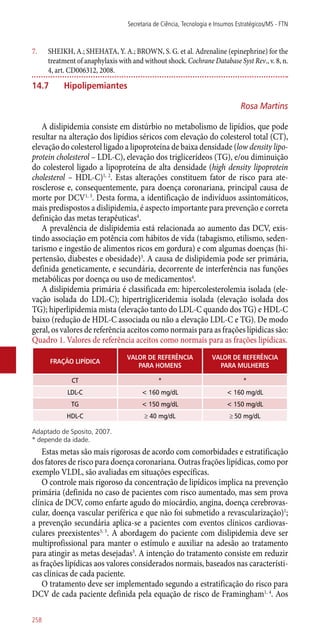 7.	 SHEIKH, A.; SHEHATA, Y. A.; BROWN, S. G. et al. Adrenaline (epinephrine) for the
treatment of anaphylaxis with and without shock. Cochrane Database Syst Rev., v. 8, n.
4, art. CD006312, 2008.
14.7	 Hipolipemiantes
Rosa Martins
A dislipidemia consiste em distúrbio no metabolismo de lipídios, que pode
resultar na alteração dos lipídios séricos com elevação do colesterol total (CT),
elevação do colesterol ligado a lipoproteína de baixa densidade (low density lipo-
protein cholesterol – LDL-C), elevação dos triglicerídeos (TG), e/ou diminuição
do colesterol ligado a lipoproteína de alta densidade (high density lipoprotein
cholesterol – HDL-C)1, 2
. Estas alterações constituem fator de risco para ate-
rosclerose e, consequentemente, para doença coronariana, principal causa de
morte por DCV1, 3
. Desta forma, a identificação de indivíduos assintomáticos,
mais predispostos a dislipidemia, é aspecto importante para prevenção e correta
definição das metas terapêuticas4
.
A prevalência de dislipidemia está relacionada ao aumento das DCV, exis-
tindo associação em potência com hábitos de vida (tabagismo, etilismo, seden-
tarismo e ingestão de alimentos ricos em gordura) e com algumas doenças (hi-
pertensão, diabestes e obesidade)3
. A causa de dislipidemia pode ser primária,
definida geneticamente, e secundária, decorrente de interferência nas funções
metabólicas por doença ou uso de medicamentos4
.
A dislipidemia primária é classificada em: hipercolesterolemia isolada (ele-
vação isolada do LDL-C); hipertrigliceridemia isolada (elevação isolada dos
TG); hiperlipidemia mista (elevação tanto do LDL-C quando dos TG) e HDL-C
baixo (redução de HDL-C associada ou não a elevação LDL-C e TG). De modo
geral, os valores de referência aceitos como normais para as frações lípidicas são:
Quadro 1. Valores de referência aceitos como normais para as frações lipídicas.
FRAÇÃO LIPÍDICA
VALOR DE REFERÊNCIA
PARA HOMENS
VALOR DE REFERÊNCIA
PARA MULHERES
CT * *
LDL-C < 160 mg/dL < 160 mg/dL
TG < 150 mg/dL < 150 mg/dL
HDL-C ≥ 40 mg/dL ≥ 50 mg/dL
Adaptado de Sposito, 2007.
* depende da idade.
Estas metas são mais rigorosas de acordo com comorbidades e estratificação
dos fatores de risco para doença coronariana. Outras frações lipídicas, como por
exemplo VLDL, são avaliadas em situações específicas.
O controle mais rigoroso da concentração de lipídicos implica na prevenção
primária (definida no caso de pacientes com risco aumentado, mas sem prova
clínica de DCV, como enfarte agudo do miocárdio, angina, doença cerebrovas-
cular, doença vascular periférica e que não foi submetido a revascularização)1
;
a prevenção secundária aplica-se a pacientes com eventos clínicos cardiovas-
culares preexistentes3, 5
. A abordagem do paciente com dislipidemia deve ser
multiprofissional para manter o estímulo e auxiliar na adesão ao tratamento
para atingir as metas desejadas3
. A intenção do tratamento consiste em reduzir
as frações lipídicas aos valores considerados normais, baseados nas característi-
cas clínicas de cada paciente.
O tratamento deve ser implementado segundo a estratificação do risco para
DCV de cada paciente definida pela equação de risco de Framingham1, 4
. Aos
Secretaria de Ciência, Tecnologia e Insumos Estratégicos/MS - FTN
258
 