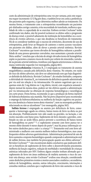 custo da administração de eritropoietina uma vez por semana, pois este esque-
ma requer incremento 12 U/kg por dose, e também levar em conta a preferência
dos pacientes pelo esquema, o que determina melhor adesão ao tratamento. Da
mesma forma, o tratamento com a eritropoietina recombinante em pacientes
pré-dialisados corrige a anemia, evita necessidade de transfusão, melhora a qua-
lidade de vida e a capacidade de se exercitar. Embora revisão Cochrane9
tenha
confirmado tais dados, não foi possível esclarecer os efeitos sobre a progressão
da doença renal, o possível adiamento da instituição da hemodiálise ou a ocor-
rência de eventos adversos, o que não desabona os benefícios do tratamento.
Há de se considerar também que o excesso de eritrócitos, decorrente do uso de
eritropoietina, pode levar ao bloqueio de cateteres e outros acessos vasculares
em pacientes em diálise, além de elevar a pressão arterial sistêmica. Revisão
Cochrane10
encontrou que teores elevados de hemoglobina reduzem a possibi-
lidade de uma pessoa apresentar convulsões, mas aumentam a pressão arterial.
Meta-análise11
concluiu que a decisão de atingir elevados teores de hemoglobina
expõe os pacientes a maiores riscos de morte por enfarte do miocárdio, varieda-
de na pressão arterial sistêmica, trombose com ligação arteriovenosa e efeitos na
massa ventricular esquerda (ver monografia, página 661).
Hidroxocobalamina (vitamina B12
) é empregada no tratamento de anemia
megaloblástica causada pela deficiência desta vitamina. No entanto, em razão
do risco de efeitos adversos, não deve ser administrada sem que haja diagnósti-
co definido da deficiência. Revisão Cochrane12
, de estudos limitados, comparou
a efetividade de vitamina B12
no tratamento da deficiência quando administrada
por via oral em relação à via intramuscular. Os autores sugeriram que os es-
quemas orais de 2 mg diários ou 1 mg diário, inicial, com sequência semanal e
depois mensal da mesma dose, podem ser tão efetivos quanto a administração
por via intramuscular na obtenção de respostas hematológicas e neurológicas
em curto prazo. Desta forma, recomenda-se que a produção da forma injetável
de hidroxocobalamina seja mantida. Não há prova disponível para recomendar
o emprego da hidroxocobalamina na melhoria da função cognitiva em pacien-
tes com demência e baixos teores desta vitamina13
, nem na neuropatia periférica
relacionada ou não ao alcoolismo14
(ver monografia, página 562).
Sulfato ferroso é empregado na anemia por deficiência de ferro, conse-
quente a hemorragia aguda ou crônica, baixos teores de ferro na dieta ou por
má-absorção. Profilaticamente tem sido usado na gravidez, na lactação, e em
recém-nascidos com baixo peso. Suplemento de ferro durante a gravidez, com-
binado ou não ao ácido fólico, parece prevenir a ocorrência de baixos teores
de hemoglobina no parto15, 16
; o suplemento somente com ferro parece ter o
mesmo efeito durante 6 meses depois do parto16
, mas há pouca informação so-
bre outros desfechos para a mãe e a criança15, 16
. Tratamento oral com ferro ad-
ministrado a mulheres com anemia melhora índices hematológicos, mas causa
frequentes efeitos adversos gastrintestinais. Administração parenteral de sais de
ferro aumenta a resposta hematológica quando comparado à administração oral
de sulfato ferroso, mas também há preocupação quanto aos efeitos adversos17
.
Revisões Cochrane18, 19
não encontraram dados conclusivos que pudessem defi-
nir os benefícios de suplemento de ferro sobre o desenvolvimento psicomotor,
melhoria da função cognitiva, redução de morbidade e mortalidade de crianças
anêmicas infectados por HIV. Embora alguns estudos tenham afirmado que o
suplemento de ferro em áreas endêmicas de malária aumenta o risco de con-
trair esta doença, uma revisão Cochrane20
avaliou essa situação, considerando
como desfechos primários eventos e mortes associados a malária e, secundários,
índices de hemoglobina, anemia, outras infecções, crescimento, internações e
consultas médicas; concluiu que o suplemento de ferro não aumenta o risco de
Secretaria de Ciência, Tecnologia e Insumos Estratégicos/MS - FTN
264
 