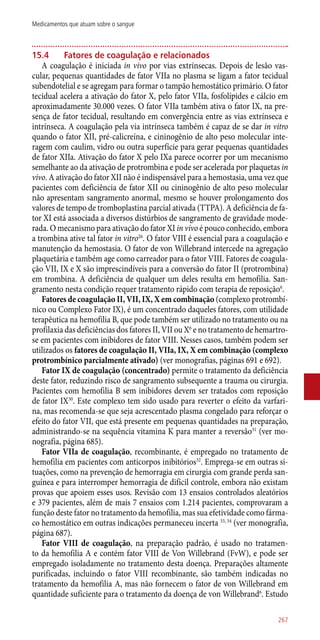 15.4	 Fatores de coagulação e relacionados
A coagulação é iniciada in vivo por vias extrínsecas. Depois de lesão vas-
cular, pequenas quantidades de fator VIIa no plasma se ligam a fator tecidual
subendotelial e se agregam para formar o tampão hemostático primário. O fator
tecidual acelera a ativação do fator X, pelo fator VIIa, fosfolípides e cálcio em
aproximadamente 30.000 vezes. O fator VIIa também ativa o fator IX, na pre-
sença de fator tecidual, resultando em convergência entre as vias extrínseca e
intrínseca. A coagulação pela via intrínseca também é capaz de se dar in vitro
quando o fator XII, pré-calicreína, e cininogênio de alto peso molecular inte-
ragem com caulim, vidro ou outra superfície para gerar pequenas quantidades
de fator XIIa. Ativação do fator X pelo IXa parece ocorrer por um mecanismo
semelhante ao da ativação de protrombina e pode ser acelerada por plaquetas in
vivo. A ativação do fator XII não é indispensável para a hemostasia, uma vez que
pacientes com deficiência de fator XII ou cininogênio de alto peso molecular
não apresentam sangramento anormal, mesmo se houver prolongamento dos
valores de tempo de tromboplastina parcial ativada (TTPA). A deficiência de fa-
tor XI está associada a diversos distúrbios de sangramento de gravidade mode-
rada. O mecanismo para ativação do fator XI in vivo é pouco conhecido, embora
a trombina ative tal fator in vitro26
. O fator VIII é essencial para a coagulação e
manutenção da hemostasia. O fator de von Willebrand intercede na agregação
plaquetária e também age como carreador para o fator VIII. Fatores de coagula-
ção VII, IX e X são imprescindíveis para a conversão do fator II (protrombina)
em trombina. A deficiência de qualquer um deles resulta em hemofilia. San-
gramento nesta condição requer tratamento rápido com terapia de reposição6
.
Fatores de coagulação II, VII, IX, X em combinação (complexo protrombí-
nico ou Complexo Fator IX), é um concentrado daqueles fatores, com utilidade
terapêutica na hemofilia B, que pode também ser utilizado no tratamento ou na
profilaxia das deficiências dos fatores II, VII ou X6
e no tratamento de hemartro-
se em pacientes com inibidores de fator VIII. Nesses casos, também podem ser
utilizados os fatores de coagulação II, VIIa, IX, X em combinação (complexo
protrombínico parcialmente ativado) (ver monografias, páginas 691 e 692).
Fator IX de coagulação (concentrado) permite o tratamento da deficiência
deste fator, reduzindo risco de sangramento subsequente a trauma ou cirurgia.
Pacientes com hemofilia B sem inibidores devem ser tratados com reposição
de fator IX30
. Este complexo tem sido usado para reverter o efeito da varfari-
na, mas recomenda-se que seja acrescentado plasma congelado para reforçar o
efeito do fator VII, que está presente em pequenas quantidades na preparação,
administrando-se na sequência vitamina K para manter a reversão31
(ver mo-
nografia, página 685).
Fator VIIa de coagulação, recombinante, é empregado no tratamento de
hemofilia em pacientes com anticorpos inibitórios32
. Emprega-se em outras si-
tuações, como na prevenção de hemorragia em cirurgia com grande perda san-
guínea e para interromper hemorragia de difícil controle, embora não existam
provas que apoiem esses usos. Revisão com 13 ensaios controlados aleatórios
e 379 pacientes, além de mais 7 ensaios com 1.214 pacientes, comprovaram a
função deste fator no tratamento da hemofilia, mas sua efetividade como fárma-
co hemostático em outras indicações permaneceu incerta 33, 34
(ver monografia,
página 687).
Fator VIII de coagulação, na preparação padrão, é usado no tratamen-
to da hemofilia A e contém fator VIII de Von Willebrand (FvW), e pode ser
empregado isoladamente no tratamento desta doença. Preparações altamente
purificadas, incluindo o fator VIII recombinante, são também indicadas no
tratamento da hemofilia A, mas não fornecem o fator de von Willebrand em
quantidade suficiente para o tratamento da doença de von Willebrand6
. Estudo
267
Medicamentos que atuam sobre o sangue
 