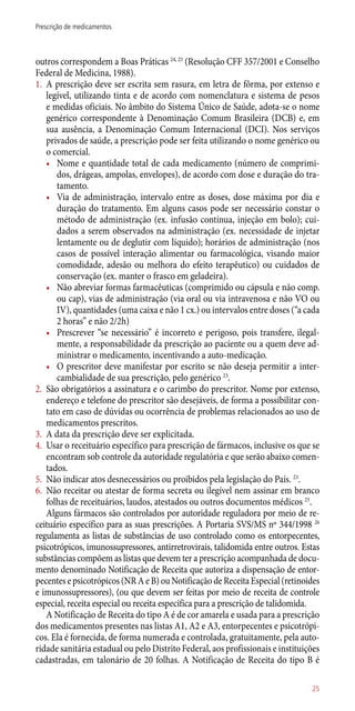 outros correspondem a Boas Práticas 24, 25
(Resolução CFF 357/2001 e Conselho
Federal de Medicina, 1988).
1.	 A prescrição deve ser escrita sem rasura, em letra de fôrma, por extenso e
legível, utilizando tinta e de acordo com nomenclatura e sistema de pesos
e medidas oficiais. No âmbito do Sistema Único de Saúde, adota-se o nome
genérico correspondente à Denominação Comum Brasileira (DCB) e, em
sua ausência, a Denominação Comum Internacional (DCI). Nos serviços
privados de saúde, a prescrição pode ser feita utilizando o nome genérico ou
o comercial.
•	 Nome e quantidade total de cada medicamento (número de comprimi-
dos, drágeas, ampolas, envelopes), de acordo com dose e duração do tra-
tamento.
•	 Via de administração, intervalo entre as doses, dose máxima por dia e
duração do tratamento. Em alguns casos pode ser necessário constar o
método de administração (ex. infusão contínua, injeção em bolo); cui-
dados a serem observados na administração (ex. necessidade de injetar
lentamente ou de deglutir com líquido); horários de administração (nos
casos de possível interação alimentar ou farmacológica, visando maior
comodidade, adesão ou melhora do efeito terapêutico) ou cuidados de
conservação (ex. manter o frasco em geladeira).
•	 Não abreviar formas farmacêuticas (comprimido ou cápsula e não comp.
ou cap), vias de administração (via oral ou via intravenosa e não VO ou
IV), quantidades (uma caixa e não 1 cx.) ou intervalos entre doses (“a cada
2 horas” e não 2/2h)
•	 Prescrever “se necessário” é incorreto e perigoso, pois transfere, ilegal-
mente, a responsabilidade da prescrição ao paciente ou a quem deve ad-
ministrar o medicamento, incentivando a auto-medicação.
•	 O prescritor deve manifestar por escrito se não deseja permitir a inter-
cambialidade de sua prescrição, pelo genérico 23
.
2.	 São obrigatórios a assinatura e o carimbo do prescritor. Nome por extenso,
endereço e telefone do prescritor são desejáveis, de forma a possibilitar con-
tato em caso de dúvidas ou ocorrência de problemas relacionados ao uso de
medicamentos prescritos.
3.	 A data da prescrição deve ser explicitada.
4.	 Usar o receituário específico para prescrição de fármacos, inclusive os que se
encontram sob controle da autoridade regulatória e que serão abaixo comen-
tados.
5.	 Não indicar atos desnecessários ou proibidos pela legislação do País. 23
.
6.	 Não receitar ou atestar de forma secreta ou ilegível nem assinar em branco
folhas de receituários, laudos, atestados ou outros documentos médicos 25
.
Alguns fármacos são controlados por autoridade reguladora por meio de re-
ceituário específico para as suas prescrições. A Portaria SVS/MS nº 344/1998 26
regulamenta as listas de substâncias de uso controlado como os entorpecentes,
psicotrópicos, imunossupressores, antirretrovirais, talidomida entre outros. Estas
substâncias compõem as listas que devem ter a prescrição acompanhada de docu-
mento denominado Notificação de Receita que autoriza a dispensação de entor-
pecentes e psicotrópicos (NR A e B) ou Notificação de Receita Especial (retinoides
e imunossupressores), (ou que devem ser feitas por meio de receita de controle
especial, receita especial ou receita específica para a prescrição de talidomida.
A Notificação de Receita do tipo A é de cor amarela e usada para a prescrição
dos medicamentos presentes nas listas A1, A2 e A3, entorpecentes e psicotrópi-
cos. Ela é fornecida, de forma numerada e controlada, gratuitamente, pela auto-
ridade sanitária estadual ou pelo Distrito Federal, aos profissionais e instituições
cadastradas, em talonário de 20 folhas. A Notificação de Receita do tipo B é
25
Prescrição de medicamentos
 