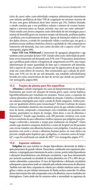 (série de casos) sobre custo-efetividade comparou administração intermitente
com infusões profiláticas de fator VIII de coagulação em meninos menores de
18 anos com grave deficiência deste fator (menor que 2%). Embora limitado,
o estudo concluiu que o uso profilático reduziu o número de eventos hemor-
rágicos e preveniu piora na função articular, mas com um custo substante35
.
Outro estudo com jovens comparou custo-efetividade de três estratégias para o
manejo de hemofilia grave em meninos: terapia sob demanda, profilaxia padrão
e profilaxia com escalonamento de doses. Apesar de limitações relativas à fonte
dos dados clínicos, o estudo foi considerado válido e concluiu que, em geral, a
profilaxia trouxe melhores desfechos clínicos e qualidade de vida comparado ao
tratamento sob demanda, mas com custos elevados sob o aspecto social36
(ver
monografia, página 689).
Fator VIII (von Willebrand) é intercessor de agregação plaquetária e age
também como carreador de fator VIII6
. Estudo sobre custo-efetividade de profi-
laxia versus tratamento sob demanda com FvW, com 179 pacientes, demonstrou
que a profilaxia pode reduzir a frequência de sangramento em 65%, mas requer
administração de maior quantidade do fator que o tratamento sob demanda.
Sob o aspecto de custo, os autores afirmam que há alguma prova de que repre-
sente uso custo-efetivo de recursos. Mas recomendam que a adoção de profi-
laxia com FvW, em vez do uso sob demanda, seja estudado individualmente
levando em conta características do tipo de serviço que atende aos pacientes37
(ver monografia, página 684).
15.5	 Frações do plasma para fins específicos
Albumina é coloide empregado em casos de hipoproteinemia ou de hipoal-
buminemia, que ocorre em situações de trauma grave, sepse, cirrose hepática,
hiperbilirrubinemia por transfusão em neonatos. Nesses casos, a expansão do
volume plasmático pode reduzir a gravidade da situação. Coloides e cristaloides
são soluções empregadas para repor a perda de fluido sanguíneo. Ambos pare-
cem ser igualmente efetivos para ressuscitação38
. Revisão Cochrane de ensaios
clínicos controlados aleatórios não encontrou prova de que coloides reduzam o
risco de morte, comparado a ressuscitação com cristaloides em pacientes com
trauma, queimadura ou depois de cirurgia. Além disso, o uso da albumina é
dispendioso39
. Estudo cego aleatório, com 289 pacientes cirróticos com ascite
levou à conclusão de que a albumina é melhor expansor que poligelina para pro-
longar a sobrevida e aumentar o tempo para readmissão em hospital40
. Outro
estudo cego aleatório comparou desfechos e custos de hospital em 68 pacientes
com cirrose tratados com albumina humana e com poligelina. Concluiu que em
pacientes com ascite e cirrose a albumina humana parece ser mais efetiva em
prevenir complicações hepáticas que a poligelina, e a menores custos de hospi-
tal41
, o que foi confirmado em estudo de 200742
(ver monografia, página 377).
15.6	 Expansor volêmico
Poligelina tem usos restritos no choque hipovolêmico decorrente de diálise e
após paracentese de grande volume. Paracentese, combinada com expansores plas-
máticos, é empregada para tratamento de ascite e cirrose, porém induz hipovolemia
e alterações hemodinâmicas com disfunção circulatória, o que ficou demonstrado
por aumento acentuado na atividade de renina plasmática em 27% a 40% dos pa-
cientes submetidos a paracentese. O risco de hipovolemia e disfunção circulatória
subsequente a paracentese pode ser reduzido pela infusão intravenosa de albumina.
Também tem sido feita a expansão de volume por coloides sintéticos como a poli-
gelina e outros, ou por infusão intravenosa do fluido ascítico removido. Os efeitos
dessasintervençõestêmsidocomparadoscomodaalbumina,masosresultadossão
heterogêneos. Como ainda não há consenso sobre a necessidade ou segurança da
Secretaria de Ciência, Tecnologia e Insumos Estratégicos/MS - FTN
268
 