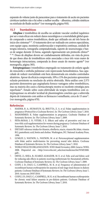 expansão do volume junto de paracentese para o tratamento de ascite em pacientes
cirróticos também não o há sobre a melhor escolha – albumina, coloides sintéticos
ou reinfusão do fluido ascítico43
(ver monografia, página 910).
15.7	 Trombolíticos
Alteplase é trombolítico de escolha no acidente vascular cerebral isquêmico
por ser o mais eficaz em reduzir danos neurológicos e a mortalidade global quan-
do comparado a outros trombolíticos, desde que utilizado em até três horas do
início dos sintomas44-47
. O tratamento deve ser realizado em centros especialistas,
com equipe capaz, monitoria cardiovascular e respiratória contínuas, unidade de
terapia intensiva, tomografia computadorizada, suporte de neurocirurgia e ban-
co de sangue durante 24 horas, seguindo rigorosamente um protocolo clínico44,
47, 48
. Doses de alteplase devem ser cuidadosamente definidas, em vista da prova
de que doses altas de trombolíticos estão associadas a risco três vezes maior de
hemorragia intracraniana, comparada às doses usuais do mesmo agente49
(ver
monografia, página 385).
Estreptoquinase é trombolítico empregado no tratamento de enfarte agudo
do miocárdio e embolia pulmonar com repercussão hemodinâmica. Sua capa-
cidade de reduzir mortalidade está bem demonstrada em estudos controlados
aleatórios. Apesar da eficácia comprovada, 10% a 15% dos pacientes apresentam
oclusão persistente ou reoclusão da artéria obstruída. Meta-análise com 2.573
pacientes demonstrou que angioplastia fornece vantagens sobre trombolíticos,
mas na maioria dos casos a farmacoterapia mostra-se excelente estratégia para
reperfusão50
. Estudo sobre custo-efetividade da terapia trombolítica com es-
treptoquinase ou ativador tecidual de plasminogênio concluiu que a sobrevida
depois de tratamento com ambos os fármacos é semelhante, cerca de 15 anos51
.
(ver monografia, página 670).
Referências
1.	 HAIDER, B. A.; HUMAYUN, Q.; BHUTTA, Z. A. et al. Folate supplementation in
pregnancy (Protocol for a Cochrane Review). In: The Cochrane Library, Issue 7, 2010.
2.	 MAHOMMED, K. Folate supplementation in pregnancy. Cochrane Database of
Systematic Reviews. In: The Cochrane Library, Issue 7, 2009.
3.	 PEÑA-ROSAS, J. P.; VITERI, F. E. Effects and safety of preventive oral iron or
iron+folic acid supplementation for women during pregnancy. Cochrane Database of
Systematic Reviews. In: The Cochrane Library, Issue 7, 2010.
4.	 DIETARY reference intakes for thiamin, riboflavin, niacin, vitamin B6, folate, vitamin
B12, pantothenic acid, biotin and choline. Washington, DC: National Academy Press,
1998.
5.	 LUMLEY, J.; WATSON, L.; WATSON, M. et al. Periconceptional supplementation
with folate and/or multivitamins for preventing neural tube defects. Cochrane
Database of Systematic Reviews. In: The Cochrane Library, Issue 7, 2010.
6.	 WORLD HEALTH ORGANIZATION. WHO Model Formulary 2008. Geneva: WHO,
2008. Disponível em: <http://www.who.int/_selection/medicines/list/WMF2008.
pdf>.
7.	 ORTIZ, Z.; SHEA, B.; SUAREZ-ALMAZOR, M. E. et al. Folic acid and folinic acid
for reducing side effects in patients receiving methotrexate for rheumatoid arthritis.
Cochrane Database of Systematic Reviews. In: The Cochrane Library, Issue 7, 2009.
8.	 CODY, J. D.; DALY, C.; CAMPBELL, M. K. et al. Frequency of administration of
recombinant human erythropoietin for anaemia of end-stage renal disease in dialysis
patients. Cochrane Database of Systematic Reviews. In: The Cochrane Library, Issue 7,
2010. Acesso em 29/07/2010.
9.	 CODY, J. D.; DALY, C.; CAMPBELL, M. K. et al. Recombinant human erythropoietin
for chronic renal failure anaemia in pre-dialysis patients. Cochrane Database of
Systematic Reviews. In: The Cochrane Library, Issue 7, 2010.
269
Medicamentos que atuam sobre o sangue
 