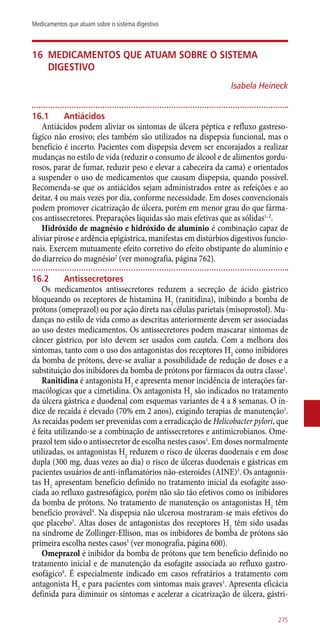 16	Medicamentos que atuam sobre o sistema
digestivo
Isabela Heineck
16.1	 Antiácidos
Antiácidos podem aliviar os sintomas de úlcera péptica e refluxo gastreso-
fágico não erosivo; eles também são utilizados na dispepsia funcional, mas o
benefício é incerto. Pacientes com dispepsia devem ser encorajados a realizar
mudanças no estilo de vida (reduzir o consumo de álcool e de alimentos gordu-
rosos, parar de fumar, reduzir peso e elevar a cabeceira da cama) e orientados
a suspender o uso de medicamentos que causam dispepsia, quando possível.
Recomenda-se que os antiácidos sejam administrados entre as refeições e ao
deitar, 4 ou mais vezes por dia, conforme necessidade. Em doses convencionais
podem promover cicatrização de úlcera, porém em menor grau do que fárma-
cos antissecretores. Preparações líquidas são mais efetivas que as sólidas1, 2
.
Hidróxido de magnésio e hidróxido de alumínio é combinação capaz de
aliviar pirose e ardência epigástrica, manifestas em distúrbios digestivos funcio-
nais. Exercem mutuamente efeito corretivo do efeito obstipante do alumínio e
do diarreico do magnésio2
(ver monografia, página 762).
16.2	 Antissecretores
Os medicamentos antissecretores reduzem a secreção de ácido gástrico
bloqueando os receptores de histamina H2
(ranitidina), inibindo a bomba de
prótons (omeprazol) ou por ação direta nas células parietais (misoprostol). Mu-
danças no estilo de vida como as descritas anteriormente devem ser associadas
ao uso destes medicamentos. Os antissecretores podem mascarar sintomas de
câncer gástrico, por isto devem ser usados com cautela. Com a melhora dos
sintomas, tanto com o uso dos antagonistas dos receptores H2
como inibidores
da bomba de prótons, deve-se avaliar a possibilidade de redução de doses e a
substituição dos inibidores da bomba de prótons por fármacos da outra classe1
.
Ranitidina é antagonista H2
e apresenta menor incidência de interações far-
macólogicas que a cimetidina. Os antagonista H2
são indicados no tratamento
da úlcera gástrica e duodenal com esquemas variantes de 4 a 8 semanas. O ín-
dice de recaída é elevado (70% em 2 anos), exigindo terapias de manutenção1
.
As recaídas podem ser prevenidas com a erradicação de Helicobacter pylori, que
é feita utilizando-se a combinação de antissecretores e antimicrobianos. Ome-
prazol tem sido o antissecretor de escolha nestes casos1
. Em doses normalmente
utilizadas, os antagonistas H2
reduzem o risco de úlceras duodenais e em dose
dupla (300 mg, duas vezes ao dia) o risco de úlceras duodenais e gástricas em
pacientes usuários de ­anti-inflamatórios não-esteroides (AINE)3
. Os antagonis-
tas H2
apresentam benefício definido no tratamento inicial da esofagite asso-
ciada ao refluxo gastresofágico, porém não são tão efetivos como os inibidores
da bomba de prótons. No tratamento de manutenção os antagonistas H2
têm
benefício provável4
. Na dispepsia não ulcerosa mostraram-se mais efetivos do
que placebo5
. Altas doses de antagonistas dos receptores H2
têm sido usadas
na síndrome de Zollinger-Ellison, mas os inibidores de bomba de prótons são
primeira escolha nestes casos1
(ver monografia, página 600).
Omeprazol é inibidor da bomba de prótons que tem benefício definido no
tratamento inicial e de manutenção da esofagite associada ao refluxo gastro-
esofágico4
. É especialmente indicado em casos refratários a tratamento com
antagonista H2
e para pacientes com sintomas mais graves1
. Apresenta eficácia
definida para diminuir os sintomas e acelerar a cicatrização de úlcera, gástri-
275
Medicamentos que atuam sobre o sistema digestivo
 