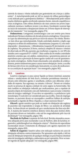 controle de náusea e vômito induzidos por gastrenterite em crianças e adoles-
centes11
. A metoclopramida pode ser útil no manejo do refluxo gastresofágico
e está indicada para a gastroparesia diabética1, 2
. Metoclopramida pode induzir
reações distônicas agudas envolvendo espasmos faciais, músculo-esqueléticos e
crises oculogíricas. Estes efeitos distônicos são mais comuns nos jovens (espe-
cialmente meninas e mulheres jovens) e em idosos. Geralmente ocorrem logo
no início do tratamento e desaparecem dentro em 24 horas depois de interrup-
ção do tratamento1, 2
(ver monografia, página 574).
Ondansetrona é antagonista serotoninérgico com uso restrito para êmese
induzida por fármaco citotóxico de elevada potencia emetogênica. Uma premis-
sa é que sua administração seja prévia ao início da náusea e do vômito. Mostra-
-se mais eficaz que metoclopramida. Estudo controlado aleatório e duplo-cego
comparou os efeitos de ondansetrona + dexametasona [esquema A] com meto-
clopramida + dexametasona + difenidramina [esquema B] previamente ao uso
de cisplatina. Nas primeiras 24 horas, ausência completa de náuseas e vômitos
foi observada em 69% dos pacientes que receberam o esquema A e em 50% dos
tratados com o esquema B (P < 0,003)12
. Meta-análise de 16 estudos controlados
aleatórios concluiu que, em adultos, ondansetrona e granisetrona parecem ser
equivalentes para a prevenção da êmese aguda e tardia sob o uso de quimiotera-
pia muito emetogênica. Ambos foram relacionados com episódios de cefaleia e
diarreia, porém ondansetrona parece causar menos obstipação. Assim, a escolha
do fármaco deve levar em consideração, basicamente, os custos do medicamen-
to e as condições de aquisição locais13
(ver monografia, página 582).
16.5	 Laxativos
Laxativos empregam-se para carrear líquido ao lúmen intestinal, aumentar
volume e amolecimento do bolo fecal e estimular peristaltismo intestinal. A
eficácia entre diferentes agentes é semelhante, embora com diferentes veloci-
dades de resposta. Sua segurança, no entanto, é diversa14
. Devem ser evitados,
exceto na presença de alguma condição tal como angina ou hemorroidas. São
úteis também na obstipação induzida por medicamentos, para a expulsão de
parasitos depois de tratamento com ­anti-helmínticos e para esvaziar o intestino
antes de cirurgia e radiologia2
. O uso deve ser esporádico, e a preferência é pela
monoterapia. O custo deve ser considerado para sua escolha. Antes de empregar
laxantes, os pacientes devem ser encorajados a modificar hábitos de nutrição,
aumentando a ingestão de fibras e líquidos, e a fazer exercícios físicos14
.
Glicerol é agente osmótico que pode ser usado em obstipação não orgânica
de pacientes ­não-respondentes à terapia de fibras e ao aumento de atividade
física. As doses devem ser ajustadas até que o amolecimento das fezes seja obti-
do. A maioria dos laxativos osmóticos demora vários dias para mostrar efeito.
Os pacientes devem ser instruídos a não usá-los exageradamente pelo risco de
desidratação14
(ver monografia, página 740).
Muciloide de Psyllium é expansor do bolo fecal. Revisão sistemática encon-
trou adequada prova para recomendar o uso de Psyllium, além de lactulose, te-
gaseroda e polietilenoglicol em obstipação crônica15
. Diretrizes de especialistas
recomendam iniciar o tratamento da obstipação com agentes expansores (ver
monografia, página 859).
Sulfato de magnésio é laxativo salino com indicação exclusiva em casos de
obstipação refratária a outros tratamentos. Por apresentar ação rápida, é útil em
casos de obstipação temporária de qualquer etiologia ou para limpeza intestinal
antes de investigação radiológica, endoscópica ou pré-operatória. Deve-se man-
ter ingestão de líquido adequada2
(ver monografia, página 988).
277
Medicamentos que atuam sobre o sistema digestivo
 