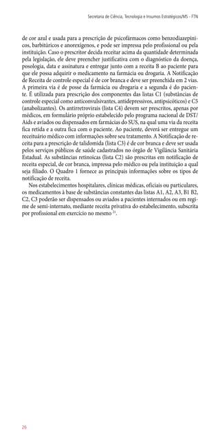 de cor azul e usada para a prescrição de psicofármacos como benzodiazepíni-
cos, barbitúricos e anorexígenos, e pode ser impressa pelo profissional ou pela
instituição. Caso o prescritor decida receitar acima da quantidade determinada
pela legislação, ele deve preencher justificativa com o diagnóstico da doença,
posologia, data e assinatura e entregar junto com a receita B ao paciente para
que ele possa adquirir o medicamento na farmácia ou drogaria. A Notificação
de Receita de controle especial é de cor branca e deve ser preenchida em 2 vias.
A primeira via é de posse da farmácia ou drogaria e a segunda é do pacien-
te. É utilizada para prescrição dos componentes das listas C1 (substâncias de
controle especial como anticonvulsivantes, antidepressivos, antipsicóticos) e C5
(anabolizantes). Os antirretrovirais (lista C4) devem ser prescritos, apenas por
médicos, em formulário próprio estabelecido pelo programa nacional de DST/
Aids e aviados ou dispensados em farmácias do SUS, na qual uma via da receita
fica retida e a outra fica com o paciente. Ao paciente, deverá ser entregue um
receituário médico com informações sobre seu tratamento. A Notificação de re-
ceita para a prescrição de talidomida (lista C3) é de cor branca e deve ser usada
pelos serviços públicos de saúde cadastrados no órgão de Vigilância Sanitária
Estadual. As substâncias retinoicas (lista C2) são prescritas em notificação de
receita especial, de cor branca, impressa pelo médico ou pela instituição a qual
seja filiado. O Quadro 1 fornece as principais informações sobre os tipos de
notificação de receita.
Nos estabelecimentos hospitalares, clínicas médicas, oficiais ou particulares,
os medicamentos à base de substâncias constantes das listas A1, A2, A3, B1 B2,
C2, C3 poderão ser dispensados ou aviados a pacientes internados ou em regi-
me de semi-internato, mediante receita privativa do estabelecimento, subscrita
por profissional em exercício no mesmo 21
.
Secretaria de Ciência, Tecnologia e Insumos Estratégicos/MS - FTN
26
 