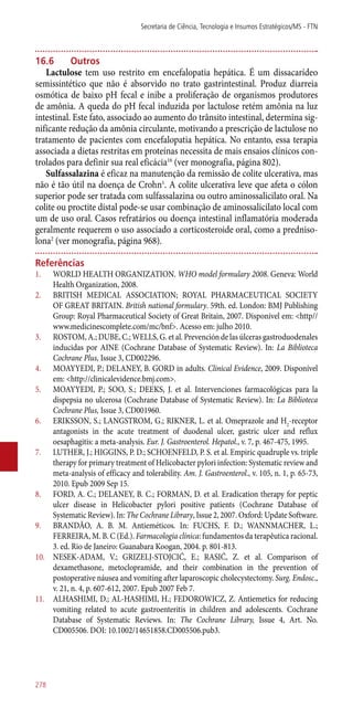 16.6	Outros
Lactulose tem uso restrito em encefalopatia hepática. É um dissacarídeo
semissintético que não é absorvido no trato gastrintestinal. Produz diarreia
osmótica de baixo pH fecal e inibe a proliferação de organismos produtores
de amônia. A queda do pH fecal induzida por lactulose retém amônia na luz
intestinal. Este fato, associado ao aumento do trânsito intestinal, determina sig-
nificante redução da amônia circulante, motivando a prescrição de lactulose no
tratamento de pacientes com encefalopatia hepática. No entanto, essa terapia
associada a dietas restritas em proteínas necessita de mais ensaios clínicos con-
trolados para definir sua real eficácia16
(ver monografia, página 802).
Sulfassalazina é eficaz na manutenção da remissão de colite ulcerativa, mas
não é tão útil na doença de Crohn1
. A colite ulcerativa leve que afeta o cólon
superior pode ser tratada com sulfassalazina ou outro aminossalicilato oral. Na
colite ou proctite distal pode-se usar combinação de aminossalicilato local com
um de uso oral. Casos refratários ou doença intestinal inflamatória moderada
geralmente requerem o uso associado a corticosteroide oral, como a predniso-
lona2
(ver monografia, página 968).
Referências
1.	 WORLD HEALTH ORGANIZATION. WHO model formulary 2008. Geneva: World
Health Organization, 2008.
2.	 BRITISH MEDICAL ASSOCIATION; ROYAL PHARMACEUTICAL SOCIETY
OF GREAT BRITAIN. British national formulary. 59th. ed. London: BMJ Publishing
Group: Royal Pharmaceutical Society of Great Britain, 2007. Disponivel em: <http//
www.medicinescomplete.com/mc/bnf>. Acesso em: julho 2010.
3.	 ROSTOM, A.; DUBE, C.; WELLS, G. et al. Prevención de las úlceras gastroduodenales
inducidas por AINE (Cochrane Database of Systematic Review). In: La Biblioteca
Cochrane Plus, Issue 3, CD002296.
4.	 MOAYYEDI, P.; DELANEY, B. GORD in adults. Clinical Evidence, 2009. Disponível
em: <http://clinicalevidence.bmj.com>.
5.	 MOAYYEDI, P.; SOO, S.; DEEKS, J. et al. Intervenciones farmacológicas para la
dispepsia no ulcerosa (Cochrane Database of Systematic Review). In: La Biblioteca
Cochrane Plus, Issue 3, CD001960.
6.	 ERIKSSON, S.; LANGSTROM, G.; RIKNER, L. et al. Omeprazole and H2
-receptor
antagonists in the acute treatment of duodenal ulcer, gastric ulcer and reflux
oesaphagitis: a meta-analysis. Eur. J. Gastroenterol. Hepatol., v. 7, p. 467-475, 1995.
7.	 LUTHER, J.; HIGGINS, P. D.; SCHOENFELD, P. S. et al. Empiric quadruple vs. triple
therapy for primary treatment of Helicobacter pylori infection: Systematic review and
meta-analysis of efficacy and tolerability. Am. J. Gastroenterol., v. 105, n. 1, p. 65-73,
2010. Epub 2009 Sep 15.
8.	 FORD, A. C.; DELANEY, B. C.; FORMAN, D. et al. Eradication therapy for peptic
ulcer disease in Helicobacter pylori positive patients (Cochrane Database of
Systematic Review). In: The Cochrane Library, Issue 2, 2007. Oxford: Update Software.
9.	 BRANDÃO, A. B. M. Antieméticos. In: FUCHS, F. D.; WANNMACHER, L.;
FERREIRA, M. B. C (Ed.). Farmacologia clínica: fundamentos da terapêutica racional.
3. ed. Rio de Janeiro: Guanabara Koogan, 2004. p. 801-813.
10.	 NESEK-ADAM, V.; GRIZELJ-STOJCIĆ, E.; RASIĆ, Z. et al. Comparison of
dexamethasone, metoclopramide, and their combination in the prevention of
postoperative náusea and vomiting after laparoscopic cholecystectomy. Surg. Endosc.,
v. 21, n. 4, p. 607-612, 2007. Epub 2007 Feb 7.
11.	 ALHASHIMI, D.; AL-HASHIMI, H.; FEDOROWICZ, Z. Antiemetics for reducing
vomiting related to acute gastroenteritis in children and adolescents. Cochrane
Database of Systematic Reviews. In: The Cochrane Library, Issue 4, Art. No.
CD005506. DOI: 10.1002/14651858.CD005506.pub3.
Secretaria de Ciência, Tecnologia e Insumos Estratégicos/MS - FTN
278
 