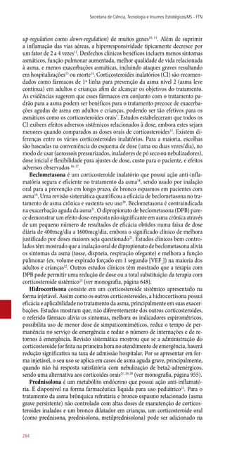 up-regulation como down-regulation) de muitos genes10, 11
. Além de suprimir
a inflamação das vias aéreas, a hiperresponsividade tipicamente decresce por
um fator de 2 a 4 vezes12
. Desfechos clínicos benéficos incluem menos sintomas
asmáticos, função pulmonar aumentada, melhor qualidade de vida relacionada
à asma, e menos exacerbações asmáticas, incluindo ataques graves resultando
em hospitalizações13
ou morte14
. Corticosteroides inalatórios (CI) são recomen-
dados como fármacos de 1ª linha para prevenção da asma nível 2 (asma leve
contínua) em adultos e crianças afim de alcançar os objetivos do tratamento.
As evidências sugerem que esses fármacos em conjunto com o tratamento pa-
drão para a asma podem ser benéficos para o tratamento precoce de exacerba-
ções agudas de asma em adultos e crianças, podendo ser tão efetivos para os
asmáticos como os corticosteroides orais7
. Estudos estabeleceram que todos os
CI exibem efeitos adversos sistêmicos relacionados à dose, embora estes sejam
menores quando comparados as doses orais de corticosteroides15
. Existem di-
ferenças entre os vários corticosteroides inalatórios. Para a maioria, escolhas
são baseadas na conveniência do esquema de dose (uma ou duas vezes/dia), no
modo de usar (aerossois pressurizados, inaladores de pó seco ou nebulizadores),
dose inicial e flexibilidade para ajustes de dose, custo para o paciente, e efeitos
adversos observados 16, 17
.
Beclometasona é um corticosteroide inalatório que possui ação anti-infla-
matória segura e eficiente no tratamento da asma18
, sendo usado por inalação
oral para a prevenção em longo prazo, de bronco espasmos em pacientes com
asma19
. Uma revisão sistemática quantificou a eficácia de beclometasona no tra-
tamento de asma crônica e sustenta seu uso20
. Beclometasona é contraindicada
na exacerbação aguda da asma21
. O dipropionato de beclometasona (DPB) pare-
ce demonstrar um efeito dose-resposta não significante em asma crônica através
de um pequeno número de resultados de eficácia obtidos numa faixa de dose
diária de 400mcg/dia a 1600mcg/dia, embora o significado clínico de melhora
justificado por doses maiores seja questionado21
. Estudos clínicos bem contro-
lados têm mostrado que a inalação oral de dipropionato de beclometasona alivia
os sintomas da asma (tosse, dispneia, respiração ofegante) e melhora a função
pulmonar (ex. volume expirado forçado em 1 segundo [VEF1
]) na maioria dos
adultos e crianças22
. Outros estudos clínicos têm mostrado que a terapia com
DPB pode permitir uma redução de dose ou a total substituição da terapia com
corticosteroide sistêmico23
(ver monografia, página 648).
Hidrocortisona consiste em um corticosteroide sistêmico apresentado na
forma injetável. Assim como os outros corticosteroides, a hidrocortisona possui
eficácia e aplicabilidade no tratamento da asma, principalmente em suas exacer-
bações. Estudos mostram que, não diferentemente dos outros corticosteroides,
o referido fármaco alivia os sintomas, melhora os indicadores espirométricos,
possibilita uso de menor dose de simpaticomiméticos, reduz o tempo de per-
manência no serviço de emergência e reduz o número de internações e de re-
tornos à emergência. Revisão sistemática mostrou que se a administração do
corticosteroide for feita na primeira hora no atendimento de emergência, haverá
redução significativa na taxa de admissão hospitalar. Por se apresentar em for-
ma injetável, o seu uso se aplica em casos de asma aguda grave, principalmente,
quando não há resposta satisfatória com nebulização de beta2-adrenérgicos,
sendo uma alternativa aos corticoides orais21, 24-28
(ver monografia, página 955).
Prednisolona é um metabólito endócrino que possui ação anti-inflamató-
ria. É disponível na forma farmacêutica líquida para uso pediátrico21
. Para o
tratamento da asma brônquica refratária e bronco espasmo relacionado (asma
grave persistente) não controlado com altas doses de manutenção de corticos-
teroides inalados e um bronco dilatador em crianças, um corticosteroide oral
(como prednisona, prednisolona, metilprednisolona) pode ser adicionado na
Secretaria de Ciência, Tecnologia e Insumos Estratégicos/MS - FTN
284
 