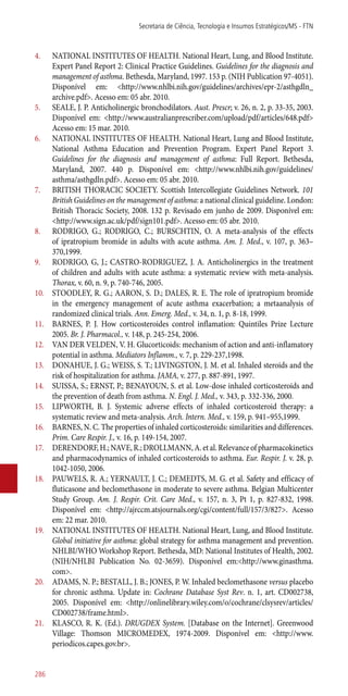 4.	 NATIONAL INSTITUTES OF HEALTH. National Heart, Lung, and Blood Institute.
Expert Panel Report 2: Clinical Practice Guidelines. Guidelines for the diagnosis and
management of asthma. Bethesda, Maryland, 1997. 153 p. (NIH Publication 97-4051).
Disponível em: <http://www.nhlbi.nih.gov/guidelines/archives/epr-2/asthgdln_
archive.pdf>. Acesso em: 05 abr. 2010.
5.	 SEALE, J. P. Anticholinergic bronchodilators. Aust. Prescr; v. 26, n. 2, p. 33-35, 2003.
Disponível em: <http://www.australianprescriber.com/upload/pdf/articles/648.pdf>
Acesso em: 15 mar. 2010.
6.	 NATIONAL INSTITUTES OF HEALTH. National Heart, Lung and Blood Institute,
National Asthma Education and Prevention Program. Expert Panel Report 3.
Guidelines for the diagnosis and management of asthma: Full Report. Bethesda,
Maryland, 2007. 440 p. Disponível em: <http://www.nhlbi.nih.gov/guidelines/
asthma/asthgdln.pdf>. Acesso em: 05 abr. 2010.
7.	 BRITISH THORACIC SOCIETY. Scottish Intercollegiate Guidelines Network. 101
British Guidelines on the management of asthma: a national clinical guideline. London:
British Thoracic Society, 2008. 132 p. Revisado em junho de 2009. Disponível em:
<http://www.sign.ac.uk/pdf/sign101.pdf>. Acesso em: 05 abr. 2010.
8.	 RODRIGO, G.; RODRIGO, C.; BURSCHTIN, O. A meta-analysis of the effects
of ipratropium bromide in adults with acute asthma. Am. J. Med., v. 107, p. 363–
370,1999.
9.	 RODRIGO, G, J.; CASTRO-RODRIGUEZ, J. A. Anticholinergics in the treatment
of children and adults with acute asthma: a systematic review with meta-analysis.
Thorax, v. 60, n. 9, p. 740-746, 2005.
10.	 STOODLEY, R. G.; AARON, S. D.; DALES, R. E. The role of ipratropium bromide
in the emergency management of acute asthma exacerbation; a metaanalysis of
randomized clinical trials. Ann. Emerg. Med., v. 34, n. 1, p. 8-18, 1999.
11.	 BARNES, P. J. How corticosteroides control inflamation: Quintiles Prize Lecture
2005. Br. J. Pharmacol., v. 148, p. 245-254, 2006.
12.	 VAN DER VELDEN, V. H. Glucorticoids: mechanism of action and ­anti-inflamatory
potential in asthma. Mediators Inflamm., v. 7, p. 229-237,1998.
13.	 DONAHUE, J. G.; WEISS, S. T.; LIVINGSTON, J. M. et al. Inhaled steroids and the
risk of hospitalization for asthma. JAMA, v. 277, p. 887-891, 1997.
14.	 SUISSA, S.; ERNST, P.; BENAYOUN, S. et al. Low-dose inhaled corticosteroids and
the prevention of death from asthma. N. Engl. J. Med., v. 343, p. 332-336, 2000.
15.	 LIPWORTH, B. J. Systemic adverse effects of inhaled corticosteroid therapy: a
systematic review and meta-analysis. Arch. Intern. Med., v. 159, p. 941–955,1999.
16.	 BARNES, N. C. The properties of inhaled corticosteroids: similarities and differences.
Prim. Care Respir. J., v. 16, p. 149-154, 2007.
17.	 DERENDORF, H.; NAVE, R.; DROLLMANN, A. et al. Relevance of pharmacokinetics
and pharmacodynamics of inhaled corticosteroids to asthma. Eur. Respir. J. v. 28, p.
1042-1050, 2006.
18.	 PAUWELS, R. A.; YERNAULT, J. C.; DEMEDTS, M. G. et al. Safety and efficacy of
fluticasone and beclomethasone in moderate to severe asthma. Belgian Multicenter
Study Group. Am. J. Respir. Crit. Care Med., v. 157, n. 3, Pt 1, p. 827-832, 1998.
Disponível em: <http://ajrccm.atsjournals.org/cgi/content/full/157/3/827>. Acesso
em: 22 mar. 2010.
19.	 NATIONAL INSTITUTES OF HEALTH. National Heart, Lung, and Blood Institute.
Global initiative for asthma: global strategy for asthma management and prevention.
NHLBI/WHO Workshop Report. Bethesda, MD: National Institutes of Health, 2002.
(NIH/NHLBI Publication No. 02-3659). Disponível em:<http://www.ginasthma.
com>.
20.	 ADAMS, N. P.; BESTALL, J. B.; JONES, P. W. Inhaled beclomethasone versus placebo
for chronic asthma. Update in: Cochrane Database Syst Rev. n. 1, art. CD002738,
2005. Disponível em: <http://onlinelibrary.wiley.com/o/cochrane/clsysrev/articles/
CD002738/frame.html>.
21.	 KLASCO, R. K. (Ed.). DRUGDEX System. [Database on the Internet]. Greenwood
Village: Thomson MICROMEDEX, 1974-2009. Disponível em: <http://www.
periodicos.capes.gov.br>.
Secretaria de Ciência, Tecnologia e Insumos Estratégicos/MS - FTN
286
 