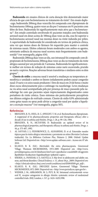 Budesonida em ensaios clínicos de curta duração têm demonstrado maior
eficácia do que com beclometasona no tratamento da rinite6
. Em ensaio duplo-
-cego, budesonida 200mcg duas vezes/dia foi comparada com dipropionato de
beclometasona 100mcg, quatro vezes ao dia por 3 semanas em 91 pacientes com
febre do feno. Budesonida foi significantemente mais ativa que a beclometaso-
na15
. Em estudo controlado envolvendo 61 pacientes tratados com budesonida
aerossol nasal em doses acima de 100mcg duas vezes ao dia, essa foi superior a
beclometasona aerossol nasal nas mesmas doses na rinite induzida por pólen.
A superioridade da budesonida foi considerada em termos de potência clínica,
uma vez que menos doses do fármaco foi requerido para manter o controle
de sintomas nasais. Efeitos colaterais foram moderados com ambos os agentes,
entretanto ardência da mucosa nasal ocorreu mais frequentemente com bude-
sonida16
(ver monografia, página 434).
Budesonida 200mcg duas vezes ao dia, uso intranasal foi comparado com di-
propionato de beclometasona 200mcg duas vezes ao dia no tratamento da rinite
alérgica sazonal por um período de 3 semanas. Budesonida foi significantemen-
te melhor em termos de redução de sintomas como nariz escorrendo, prurido
no nariz e espirros. Reações adversas foram transitórias e similares entre os dois
grupos17
.
Cloreto de sódio: a mucosa nasal é sensível a mudanças na temperatura at-
mosférica e umidade e ambos os fatores isoladamente podem causar congestão
nasal. O nariz e os seios nasais produzem 1 litro de muco em 24 de horas e muito
disso escoa silenciosamente para o estômago via nasofaringe. Leves mudanças
na via aérea nasal acompanhada pela por presença de muco passando pela na-
sofaringe faz com que pacientes sejam imprecisamente diagnosticados como
portadores de rinite crônica. Esses sintomas são particularmente perceptíveis
nos últimos estágios do resfriado comum. Cloreto de sódio 0,9% administrado
como gotas nasais ou spray pode aliviar a congestão nasal por ajudar a liquefa-
zer a secreção mucosa18
(ver monografia, página 505).
Referências
1.	 BROGDEN, R. N.; HEEL, R. C.; SPEIGHT, T. M. et al. Beclomethasone dipropionate.
A reappraisal of its pharmacodynamic properties and therapeutic efficacy after a
decade of use in asthma and rhinitis. Drugs, v. 28, p. 99–126, 1984.
2.	 BROGDEN, R. N.; MCTAVISH, D. Budesonide: an updated review of its
pharmacological properties, and therapeutic efficacy in asthma and rhinitis. Drugs, v.
44, p. 375-407, 1992.
3.	 AL SAYYAD, J. J.; FEDOROWICZ, Z.; ALHASHIMI, D. et al. Esteroides nasales
tópicos para la rinitis alérgica intermitente y persistente en niños (Revisión Cochrane
traducida). En: La Biblioteca Cochrane Plus, Número 2, 2008. Oxford: Update
Software Ltd. Disponível em: <http://www.update-software.com>. Acesso em: 07 abr.
2010.
4.	 KLASCO, R. K. (Ed.). Martindale: the extra pharmacopoeia. Greenwood
Village: Thomson MICROMEDEX, 1972-2009. Disponível em: <http://www.
portaldapesquisa.com.br/databases/sites?cust=capes&area=csaude&db=drugpoints
&publisher=hcs&action=login&authype=ip&atyle=capes>.
5.	 SHEIKH, A.; PANESAR, S. S.; SALVILLA, S. Hay fever in adolescents and adults: ear,
nose, and throat disorders. Clinical Evidence, v. 11, about 56 p., 2009. Disponível em:
<http://clinicalevidence.bmj.com/ceweb/conditions/ent/0509/0509-get. pdf>.
6.	 KLASCO, R. K. (Ed.). DRUGDEX System. Greenwood Village: Thomson
MICROMEDEX,1972-2009. Disponível em: <http://www.periodicos.capes.gov.br>.
7.	 WEINER, J. M.; ABRAMSON, M. J.; PUY, R. M. Intranasal corticosteroids versus
oral H1
receptor antagonists in allergic rhinitis: systematic review of randomised
controlled trials. BMJ, London, v. 317, p. 1624–1629,1998.
291
Medicamentos que atuam sobre o sistema respiratório
 