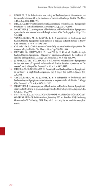 8.	 EDWARDS, T. B. Effectiveness and safety of beclomethasone dipropionate, an
intranasal corticosteroid, in the treatment of patients with allergic rhinitis. Clin.Ther.,
v. 17, n. 6, p. 1032-1041,1995.
9.	 PIPKORN,U.Hayfevertreatmentwithbudesonideandbeclomethasonedipropionate
twice daily – a clinical comparison. Rhinology, v. 21, p. 335–340,1983.
10.	 MCARTHUR, J. G. A comparison of budesonide and beclomethasone dipropionate
sprays in the treatment of seasonal allergic rhinitis. Clin. Otolaryngol., v. 19, p. 537–
542,1994.
11.	 VANZIELEGHEM, M. A.; JUNIPER, E. F. A comparison of budesonide and
beclomethasone dipropionate nasal aerosols in ragweed-induced rhinitis. J. Allergy
Clin. Immunol., v. 79, p. 887–892, 1987.
12.	 CHERVINSKY, P. Clinical review of once-daily beclomethasone dipropionate for
seasonal allergic rhinitis. Clin. Ther., v. 18, n. 5, p. 790-796,1996.
13.	 PRENNER, B.; CHERVINSKY, P.; HAMPEL Jr, F. C. et al. Double-strength
beclomethasone dipropionate (84 μg/spray) aqueous nasal spray in the treatment of
seasonal allergic rhinitis. J. Allergy Clin. Immunol., v. 98, p. 302–308,1996.
14.	 JUNIPER, E.; GUYATT, G.; ARCHER, B. et al. Aqueous beclomethasone dipropionate
in the treatment of ragweed pollen-induced rhinitis: Further exploration of “as
needed” use. J. Allergy Clin. Immunol., v. 92, n. 1, p. 66-72,1993.
15.	 PIPKORN, U.; RUNDCRANTZ, H. Budesonide and beclomethasone dipropionate
in hay fever – a single blind comparison. Eur. J. Respir. Dis. Suppl., v. 122, p. 211-
220,1982.
16.	 VANZIELEGHEM, M. A.; JUNIPER, E. F. A comparison of budesonide and
beclomethasone dipropionate nasal aerosols in ragweed-induced rhinitis. J. Allergy
Clin. Immunol., v. 79, n. 6, p. 887-892, 1987.
17.	 MCARTHUR, J. G. A comparison of budesonide and beclomethasone dipropionate
sprays in the treatment of seasonal allergic rhinitis. Clin. Otolaryngol. Allied Sci., v. 19,
n. 6, p. 537-542,1994.
18.	 BRITISHMEDICALASSOCIATIONANDROYALPHARMACEUTICALSOCIETY
OF GREAT BRITAIN. British national formulary. 57th
. ed. London: BMJ Publishing
Group and APS Publishing, 2009. Disponível em: <http://www.medicinescomplete.
com>.
Secretaria de Ciência, Tecnologia e Insumos Estratégicos/MS - FTN
292
 