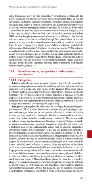 sobre tratamento oral16
. Revisão sistemática29
considerando a totalidade das
provas (inclusive estudos de observação para complementar dados de estudos
controlados aleatórios), a infusão subcutânea contínua de insulina tem algumas
vantagens para adultos e crianças com diabete tipo 1, mas não há comprovação
de que seja melhor que injeções diárias de análogos de insulina no diabete tipo
2 ou diabete da gravidez, sendo necessários estudos de maior duração e com
maior rigor de método. Revisão Cochrane30
de estudos comparando insulina
NPH com insulina glargina ou detemir não mostraram diferenças clinicamente
relevantes entre o controle metabólico (hemoglobina glicosilada) e efeitos ad-
versos entre os grupos; tampouco obteve-se constatação de benefícios dos aná-
logos de ação prolongada em relação a mortalidade, morbidade, qualidade de
vida ou custos. Outra revisão31
de estudos comparando insulina NPH e análogos
de curta duração apontou apenas pequena diferença na hemoglobina glicosila-
da em favor dos análogos, mas os estudos eram de baixa qualidade quanto ao
método e não avaliavam possíveis efeitos de longo prazo (como mortalidade ou
complicações), pelo que os autores recomendaram cautela em relação aos novos
análogos até que eficácia e segurança em longo prazo estejam bem estabelecidas
(ver monografia, página 778).
18.4	 Hormônios sexuais, antagonistas e medicamentos
relacionados
18.4.1	 Estrogênios
Estriol é aplicado sob forma de creme vaginal, para obtenção de melhora
de sintomas urogenitais decorrentes de atrofia vaginal. Tem pequena absorção
sistêmica e curta meia-vida, com menos efeitos adversos. Dose única diária,
por tempo curto, não acarreta proliferação endometrial32
. Revisão sistemática
Cochrane33
de 19 estudos comparou eficácia, segurança e aceitação de várias
preparações estrogênicas no alívio dos sintomas urogenitais. Cremes, pessários,
comprimidos e anel vaginal mostraram a mesma eficácia e superaram o placebo
e um gel ­não-hormonal (ver monografia, página 672).
Estrogênios conjugados. Na última década, o enfoque da terapia de reposi-
ção hormonal (TRH) mudou, abandonando-se o seu uso prolongado para pre-
venção de doença cardiovascular, osteoporose e demência, pois tais indicações
tinham por base estudos de observação. Atualmente recomenda-se utilizar a
menor dose efetiva e reavaliar periodicamente o tratamento. No entanto, ainda
se indicam estrogênios isolados ou combinados a progestogênios para controle
de distúrbios vasomotores (fogachos), devendo ser prescritos por curto prazo
a mulheres mais jovens e relativamente sadias. Para os sintomas urogenitais,
estrogênios isolados têm preferência34, 35
, mas seu uso prolongado aumenta o
risco de hiperplasia do endométrio36
. Revisão sistemática Cochrane37
de 15 en-
saios com estrogênios isolados ou combinados a progestogênios versus placebo
mostrou aumento do risco de tromboembolismo venoso e evento coronariano
(depois de um ano de uso), evento cerebrovascular (após de 3 anos), câncer de
mama (após de 5 anos) e doença da vesícula biliar; em mulheres sadias acima
de 65 anos, aumentou de modo significante a incidência de demência. Uso em
longo prazo de estrogênios isolados esteve relacionado a aumento do risco de
tromboembolismo venoso, doença cerebrovascular e doença da vesícula biliar;
os únicos benefícios estatisticamente significantes foram a redução da incidên-
cia de fraturas e (para a TRH combinada) de câncer de cólon. Em revisão Co-
chrane33
, a eficácia de diversas preparações estrogênicas no alívio de sintomas
de atrofia vaginal foi confirmada, mas um dos estudos mostrou efeitos adversos
significantes (sangramento uterino, dor mamária e dor no períneo) com creme
de estrogênios conjugados, comparado a forma oral; outro estudo encontrou
299
Medicamentos que atuam sobre os sistemas endócrino e reprodutor
 