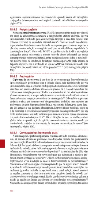 significante superestimulação do endométrio quando creme de estrogênios
conjugados foi comparado a anel vaginal contendo estradiol (ver monografia,
página 673).
18.4.2	 Progestogênio
Acetato de medroxiprogesterona (AMP) é progestogênio usado por via oral
em casos de amenorreia secundária e sangramento uterino anormal. Por via
intramuscular é utilizado para contracepção (injeção a cada três meses), com
redução reversível da densidade mineral óssea38
. Pode ser usado isoladamen-
te para tratar distúrbios vasomotores da menopausa, parecendo ser superior a
placebo, mas em relação a estrogênio oral, para esta finalidade, a qualidade da
constatação é fraca39
. No estudo WHI40
, a combinação de AMP a estrogênios
conjugados esteve relacionada a menor risco de câncer colorretal. As provas
contemporâneas mostram diferença entre os efeitos danosos sobre o metabolis-
mo mineral ósseo e a incidência de fraturas causados por AMP oral e a forma de
depósito injetável; isso é atribuído ao fato de AMP ser comumente usado com
estrogênios que confeririam um efeito protetor41, 42, 43
(ver monografia, página
360).
18.4.3	 Androgênio
Cipionato de testosterona é um éster de testosterona que lhe confere maior
lipossolubilidade, permitindo que a solução oleosa seja administrada por via
intramuscular a cada 2 semanas em hipogonadismo masculino. Seus efeitos têm
variedade em jovens, adultos e idosos ; em jovens, há o risco de soldadura das
epífises, com cessação permanente do crescimento linear. Em idosos com teores
séricos subnormais, a terapia relacionou-se a aumento da densidade mineral
óssea e de massa magra, e decréscimo de massa gorda44
. O benefício supera em
potência o risco em homens com hipogonadismo definido, mas naqueles em
andropausa ou com hipogonadismo leve, a relação não é clara, pela curta dura-
ção dos estudos e sua pequena abrangência. Entre os riscos possíveis, inclui-se
o de estimular o crescimento de câncer prostático não diagnosticado45
. Por seu
efeito anabolizante, tem sido indicado para aumentar massa e força musculares
em pacientes infectados por HIV46
. Há verificações de que, na mulher, andro-
gênios inibem a proliferação do epitélio e o crescimento das mamas, sendo por
isso indicado também no tratamento de tumores metastáticos de mama47
(ver
monografia, página 476).
18.4.4	 Contraceptivos hormonais orais
A contracepção é prática amplamente realizada em todo o mundo. Mesmo as-
sim, há número elevado de gravidezes ­não-desejadas, metade das quais termina
por intervenção. O uso típico de métodos contraceptivos reversívos tem índice de
falha de 1,8. Em geral, a falha é consequente a uso inadequado, e não por inerente
ineficácia do método. Altos índices de suspensão da contracepção provavelmente
refletem insatisfação com os métodos disponíveis48
. As estimações de falha vêm
diminuindo, provavelmente por novos enfoques que aumentam a adesão e pro-
piciam maior aceitação de usuárias49
. O risco cardiovascular associado a contra-
ceptivos orais levou a redução de doses e desenvolvimento de novos fármacos50
.
Atualmente, existe mais opções contraceptivas do que há alguns anos51
, devendo
a escolha do método contraceptivo adequar-se às necessidades e condições das
mulheres (gravidez proibida ou opcional para o casal, relação sexual eventual
ou regular, constante ou não, com um ou mais parceiros, desejo de método con-
traceptivo de curto ou longo prazo). Idade, condição socioeconômica-cultural e
estado de saúde são fatores que devem ser considerados no aconselhamento52
.
Na escolha da contracepção devem ser incluídos critérios específicos, tais como:
Secretaria de Ciência, Tecnologia e Insumos Estratégicos/MS - FTN
300
 