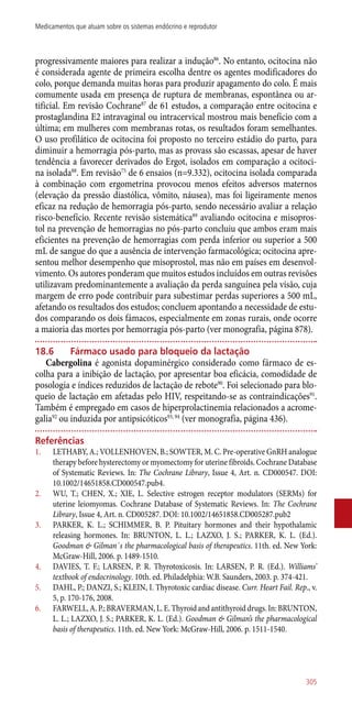 progressivamente maiores para realizar a indução86
. No entanto, ocitocina não
é considerada agente de primeira escolha dentre os agentes modificadores do
colo, porque demanda muitas horas para produzir apagamento do colo. É mais
comumente usada em presença de ruptura de membranas, espontânea ou ar-
tificial. Em revisão Cochrane87
de 61 estudos, a comparação entre ocitocina e
prostaglandina E2 intravaginal ou intracervical mostrou mais benefício com a
última; em mulheres com membranas rotas, os resultados foram semelhantes.
O uso profilático de ocitocina foi proposto no terceiro estádio do parto, para
diminuir a hemorragia ­pós-parto, mas as provass são escassas, apesar de haver
tendência a favorecer derivados do Ergot, isolados em comparação a ocitoci-
na isolada88
. Em revisão75
de 6 ensaios (n=9.332), ocitocina isolada comparada
à combinação com ergometrina provocou menos efeitos adversos maternos
(elevação da pressão diastólica, vômito, náusea), mas foi ligeiramente menos
eficaz na redução de hemorragia ­pós-parto, sendo necessário avaliar a relação
risco-benefício. Recente revisão sistemática89
avaliando ocitocina e misopros-
tol na prevenção de hemorragias no ­pós-parto concluiu que ambos eram mais
eficientes na prevenção de hemorragias com perda inferior ou superior a 500
mL de sangue do que a ausência de intervenção farmacológica; ocitocina apre-
sentou melhor desempenho que misoprostol, mas não em países em desenvol-
vimento. Os autores ponderam que muitos estudos incluídos em outras revisões
utilizavam predominantemente a avaliação da perda sanguínea pela visão, cuja
margem de erro pode contribuir para subestimar perdas superiores a 500 mL,
afetando os resultados dos estudos; concluem apontando a necessidade de estu-
dos comparando os dois fámacos, especialmente em zonas rurais, onde ocorre
a maioria das mortes por hemorragia ­pós-parto (ver monografia, página 878).
18.6	 Fármaco usado para bloqueio da lactação
Cabergolina é agonista dopaminérgico considerado como fármaco de es-
colha para a inibição de lactação, por apresentar boa eficácia, comodidade de
posologia e índices reduzidos de lactação de rebote90
. Foi selecionado para blo-
queio de lactação em afetadas pelo HIV, respeitando-se as contraindicações91
.
Também é empregado em casos de hiperprolactinemia relacionados a acrome-
galia92
ou induzida por antipsicóticos93, 94
(ver monografia, página 436).
Referências
1.	 LETHABY, A.; VOLLENHOVEN, B.; SOWTER, M. C. Pre-operative GnRH analogue
therapy before hysterectomy or myomectomy for uterine fibroids. Cochrane Database
of Systematic Reviews. In: The Cochrane Library, Issue 4, Art. n. CD000547. DOI:
10.1002/14651858.CD000547.pub4.
2.	 WU, T.; CHEN, X.; XIE, L. Selective estrogen receptor modulators (SERMs) for
uterine leiomyomas. Cochrane Database of Systematic Reviews. In: The Cochrane
Library, Issue 4, Art. n. CD005287. DOI: 10.1002/14651858.CD005287.pub2
3.	 PARKER, K. L.; SCHIMMER, B. P. Pituitary hormones and their hypothalamic
releasing hormones. In: BRUNTON, L. L.; LAZXO, J. S.; PARKER, K. L. (Ed.).
Goodman & Gilman´s the pharmacological basis of therapeutics. 11th. ed. New York:
McGraw-Hill, 2006. p. 1489-1510.
4.	 DAVIES, T. F.; LARSEN, P. R. Thyrotoxicosis. In: LARSEN, P. R. (Ed.). Williams’
textbook of endocrinology. 10th. ed. Philadelphia: W.B. Saunders, 2003. p. 374-421.
5.	 DAHL, P.; DANZI, S.; KLEIN, I. Thyrotoxic cardiac disease. Curr. Heart Fail. Rep., v.
5, p. 170-176, 2008.
6.	 FARWELL,A.P.;BRAVERMAN,L.E.Thyroidandantithyroiddrugs.In:BRUNTON,
L. L.; LAZXO, J. S.; PARKER, K. L. (Ed.). Goodman & Gilman’s the pharmacological
basis of therapeutics. 11th. ed. New York: McGraw-Hill, 2006. p. 1511-1540.
305
Medicamentos que atuam sobre os sistemas endócrino e reprodutor
 