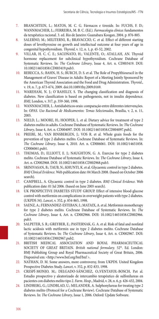 7.	 BRANCHTEIN, L.; MATOS, M. C. G. Fármacos e tireoide. In: FUCHS, F. D.;
WANNMACHER, L.; FERREIRA, M. B. C. (Ed.). Farmacologia clínica: fundamentos
da terapêutica racional. 3. ed. Rio de Janeiro: Guanabara Koogan, 2004. p. 876-885.
8.	 SALERNO, M.; MILITERNI, R.; BRAVACCIO, C. et al. Effect of different starting
doses of levothyroxine on growth and intellectual outcome at four years of age in
congenital hypothyroidism. Thyroid, v. 12, n. 1, p. 45-52, 2002.
9.	 VILLAR, H. C. C. E.; SACONATO, H.; VALENTE, O.; ATALLAH, AN. Thyroid
hormone replacement for subclinical hypothyroidism. Cochrane Database of
Systematic Reviews. In: The Cochrane Library, Issue 4, Art. n. CD003419. DOI:
10.1002/14651858.CD003419.pub3.
10.	 REBECCA, S.; BAHN, H. S.; BURCH, D. S. et al. The Role of Propylthiouracil in the
Management of Graves’ Disease in Adults: Report of a Meeting Jointly Sponsored by
the American Thyroid Association and the Food and Drug Administration. Thyroid.,
v. 19, n. 7, p. 673-674, 2009. doi:10.1089/thy.2009.0169.
11.	 WAREHAM, N. J.; O´RAHILLY, S. The changing classification and diagnosis of
diabetes. New classification is based on pathogenesis, not in insulin dependence.
BMJ, London, v. 317, p. 359-360, 1998.
12.	 WANNMACHER, L. Antidiabéticos orais: comparação entre diferentes intervenções.
In: OPAS. Uso Racional de Medicamentos: Temas Selecionados, Brasília, v. 2, n. 11,
2005.
13.	 NIELD, L.; MOORE, H.; HOOPER, L. et al. Dietary advice for treatment of type 2
diabetes melito in adults. Cochrane Database of Systematic Reviews. In: The Cochrane
Library, Issue 4, Art. n. CD004097. DOI: 10.1002/14651858.CD004097.pub2.
14.	 PRIEBE, M.; VAN BINSBERGEN, J.; VOS R. et al. Whole grain foods for the
prevention of type 2 diabetes melito. Cochrane Database of Systematic Reviews. In:
The Cochrane Library, Issue 4, 2010. Art. n. CD006061. DOI: 10.1002/14651858.
CD006061.pub1.
15.	 THOMAS, D.; ELLIOTT, E. J.; NAUGHTON, G. A. Exercise for type 2 diabetes
melito. Cochrane Database of Systematic Reviews. In: The Cochrane Library, Issue 4,
Art. n. CD002968. DOI: 10.1002/14651858.CD002968.pub3.
16.	 SRINIVASAN, B.; TAUB, N.; KHUNTI, K. et al. Glycaemic control in type 2 diabetes.
BMJ Clinical Evidence. Web publication date: 04 March 2008. (based on October 2006
search).
17.	 CAMPBELL, A. Glycaemic control in type 2 diabetes. BMJ Clinical Evidence. Web
publication date: 01 Jul 2006. (based on June 2005 search).
18.	 UK PROSPECTIVE DIABETES STUDY GROUP. Effect of intensive blood-glucose
control with metformin on complications in overweight patients with type 2 diabetes.
(UKPDS 34). Lancet, v. 352, p. 854-865, 1998.
19.	 SAENZ, A.; FERNANDEZ-ESTEBAN, I.; MATAIX, A. et al. Metformin monotherapy
for type 2 diabetes melito. Cochrane Database of Systematic Reviews. In: The
Cochrane Library, Issue 4, Art. n. CD002966. DOI: 10.1002/14651858.CD002966.
pub3.
20.	 SALPETER, S. R.; GREYBER, E.; PASTERNAK, G. A. et al. Risk of fatal and nonfatal
lactic acidosis with metformin use in type 2 diabetes melito. Cochrane Database
of Systematic Reviews. In: The Cochrane Library, Issue 4, Art. n. CD002967. DOI:
10.1002/14651858.CD002967.pub2.
21.	 BRITISH MEDICAL ASSOCIATION AND ROYAL PHARMACEUTICAL
SOCIETY OF GREAT BRITAIN. British national formulary. 52th
. Ed. London:
BMJ Publishing Group and Royal Pharmaceutical Society of Great Britain, 2006.
Disponível em: <http://www.bnf.org/bnf/bnf >.
22.	 NATHAN, D. M. Some answers, more controversy, from UKPDS. United Kingdom
Prospective Diabetes Study. Lancet, v. 352, p. 832-833, 1998.
23.	 CRESPÍ-MONJO, M.; DELGADO-SÁNCHEZ, O.;VENTAYOL-BOSCH, P.et al.
Estudio prospectivo y aleatorizado de intercambio terapéutico de sulfonilureas en
pacientes con diabetes melito tipo 2. Farm. Hosp., Madrid, v. 28, n. 6, p. 426-432, 2004.
24.	 LINDBERG, G.; LINDBLAD, U.; MELANDER, A. Sulphonylureas for treating type 2
diabetes melito (Protocol for a Cochrane Review). Cochrane Database of Systematic
Reviews. In: The Cochrane Library, Issue 1, 2006. Oxford: Update Software.
Secretaria de Ciência, Tecnologia e Insumos Estratégicos/MS - FTN
306
 