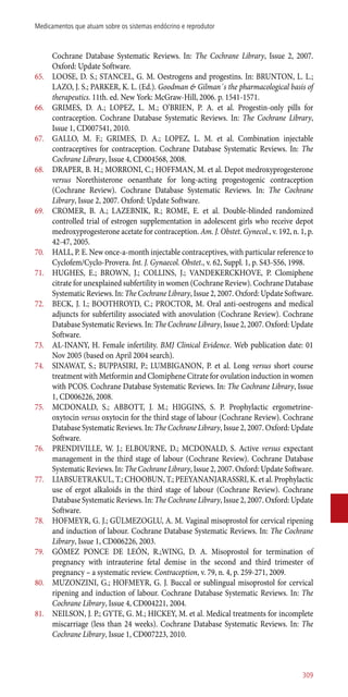 Cochrane Database Systematic Reviews. In: The Cochrane Library, Issue 2, 2007.
Oxford: Update Software.
65.	 LOOSE, D. S.; STANCEL, G. M. Oestrogens and progestins. In: BRUNTON, L. L.;
LAZO, J. S.; PARKER, K. L. (Ed.). Goodman & Gilman´s the pharmacological basis of
therapeutics. 11th. ed. New York: McGraw-Hill, 2006. p. 1541-1571.
66.	 GRIMES, D. A.; LOPEZ, L. M.; O’BRIEN, P. A. et al. Progestin-only pills for
contraception. Cochrane Database Systematic Reviews. In: The Cochrane Library,
Issue 1, CD007541, 2010.
67.	 GALLO, M. F.; GRIMES, D. A.; LOPEZ, L. M. et al. Combination injectable
contraceptives for contraception. Cochrane Database Systematic Reviews. In: The
Cochrane Library, Issue 4, CD004568, 2008.
68.	 DRAPER, B. H.; MORRONI, C.; HOFFMAN, M. et al. Depot medroxyprogesterone
versus Norethisterone oenanthate for long-acting progestogenic contraception
(Cochrane Review). Cochrane Database Systematic Reviews. In: The Cochrane
Library, Issue 2, 2007. Oxford: Update Software.
69.	 CROMER, B. A.; LAZEBNIK, R.; ROME, E. et al. Double-blinded randomized
controlled trial of estrogen supplementation in adolescent girls who receive depot
medroxyprogesterone acetate for contraception. Am. J. Obstet. Gynecol., v. 192, n. 1, p.
42-47, 2005.
70.	 HALL, P. E. New once-a-month injectable contraceptives, with particular reference to
Cyclofem/Cyclo-Provera. Int. J. Gynaecol. Obstet., v. 62, Suppl. 1, p. S43-S56, 1998.
71.	 HUGHES, E.; BROWN, J.; COLLINS, J.; VANDEKERCKHOVE, P. Clomiphene
citrate for unexplained subfertility in women (Cochrane Review). Cochrane Database
Systematic Reviews. In: The Cochrane Library, Issue 2, 2007. Oxford: Update Software.
72.	 BECK, J. I.; BOOTHROYD, C.; PROCTOR, M. Oral ­anti-oestrogens and medical
adjuncts for subfertility associated with anovulation (Cochrane Review). Cochrane
Database Systematic Reviews. In: The Cochrane Library, Issue 2, 2007. Oxford: Update
Software.
73.	 AL-INANY, H. Female infertility. BMJ Clinical Evidence. Web publication date: 01
Nov 2005 (based on April 2004 search).
74.	 SINAWAT, S.; BUPPASIRI, P.; LUMBIGANON, P. et al. Long versus short course
treatment with Metformin and Clomiphene Citrate for ovulation induction in women
with PCOS. Cochrane Database Systematic Reviews. In: The Cochrane Library, Issue
1, CD006226, 2008.
75.	 MCDONALD, S.; ABBOTT, J. M.; HIGGINS, S. P. Prophylactic ergometrine-
oxytocin versus oxytocin for the third stage of labour (Cochrane Review). Cochrane
Database Systematic Reviews. In: The Cochrane Library, Issue 2, 2007. Oxford: Update
Software.
76.	 PRENDIVILLE, W. J.; ELBOURNE, D.; MCDONALD, S. Active versus expectant
management in the third stage of labour (Cochrane Review). Cochrane Database
Systematic Reviews. In: The Cochrane Library, Issue 2, 2007. Oxford: Update Software.
77.	 LIABSUETRAKUL, T.; CHOOBUN, T.; PEEYANANJARASSRI, K. et al. Prophylactic
use of ergot alkaloids in the third stage of labour (Cochrane Review). Cochrane
Database Systematic Reviews. In: The Cochrane Library, Issue 2, 2007. Oxford: Update
Software.
78.	 HOFMEYR, G. J.; GÜLMEZOGLU, A. M. Vaginal misoprostol for cervical ripening
and induction of labour. Cochrane Database Systematic Reviews. In: The Cochrane
Library, Issue 1, CD006226, 2003.
79.	 GÓMEZ PONCE DE LEÓN, R.;WING, D. A. Misoprostol for termination of
pregnancy with intrauterine fetal demise in the second and third trimester of
pregnancy – a systematic review. Contraception, v. 79, n. 4, p. 259-271, 2009.
80.	 MUZONZINI, G.; HOFMEYR, G. J. Buccal or sublingual misoprostol for cervical
ripening and induction of labour. Cochrane Database Systematic Reviews. In: The
Cochrane Library, Issue 4, CD004221, 2004.
81.	 NEILSON, J. P.; GYTE, G. M.; HICKEY, M. et al. Medical treatments for incomplete
miscarriage (less than 24 weeks). Cochrane Database Systematic Reviews. In: The
Cochrane Library, Issue 1, CD007223, 2010.
309
Medicamentos que atuam sobre os sistemas endócrino e reprodutor
 