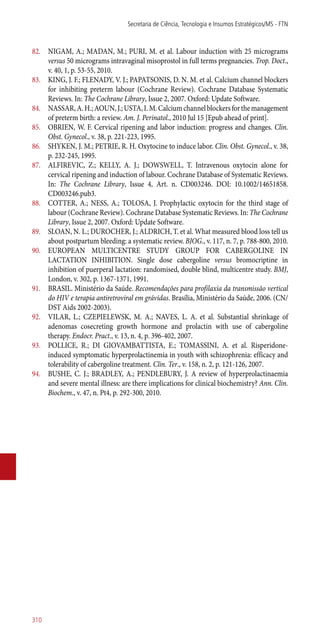 82.	 NIGAM, A.; MADAN, M.; PURI, M. et al. Labour induction with 25 micrograms
versus 50 micrograms intravaginal misoprostol in full terms pregnancies. Trop. Doct.,
v. 40, 1, p. 53-55, 2010.
83.	 KING, J. F.; FLENADY, V. J.; PAPATSONIS, D. N. M. et al. Calcium channel blockers
for inhibiting preterm labour (Cochrane Review). Cochrane Database Systematic
Reviews. In: The Cochrane Library, Issue 2, 2007. Oxford: Update Software.
84.	 NASSAR,A.H.;AOUN,J.;USTA,I.M.Calciumchannelblockersforthemanagement
of preterm birth: a review. Am. J. Perinatol., 2010 Jul 15 [Epub ahead of print].
85.	 OBRIEN, W. F. Cervical ripening and labor induction: progress and changes. Clin.
Obst. Gynecol., v. 38, p. 221-223, 1995.
86.	 SHYKEN, J. M.; PETRIE, R. H. Oxytocine to induce labor. Clin. Obst. Gynecol., v. 38,
p. 232-245, 1995.
87.	 ALFIREVIC, Z.; KELLY, A. J.; DOWSWELL, T. Intravenous oxytocin alone for
cervical ripening and induction of labour. Cochrane Database of Systematic Reviews.
In: The Cochrane Library, Issue 4, Art. n. CD003246. DOI: 10.1002/14651858.
CD003246.pub3.
88.	 COTTER, A.; NESS, A.; TOLOSA, J. Prophylactic oxytocin for the third stage of
labour (Cochrane Review). Cochrane Database Systematic Reviews. In: The Cochrane
Library, Issue 2, 2007. Oxford: Update Software.
89.	 SLOAN, N. L.; DUROCHER, J.; ALDRICH, T. et al. What measured blood loss tell us
about postpartum bleeding: a systematic review. BJOG., v. 117, n. 7, p. 788-800, 2010.
90.	 EUROPEAN MULTICENTRE STUDY GROUP FOR CABERGOLINE IN
LACTATION INHIBITION. Single dose cabergoline versus bromocriptine in
inhibition of puerperal lactation: randomised, double blind, multicentre study. BMJ,
London, v. 302, p. 1367-1371, 1991.
91.	 BRASIL. Ministério da Saúde. Recomendações para profilaxia da transmissão vertical
do HIV e terapia antiretroviral em grávidas. Brasília, Ministério da Saúde, 2006. (CN/
DST Aids 2002-2003).
92.	 VILAR, L.; CZEPIELEWSK, M. A.; NAVES, L. A. et al. Substantial shrinkage of
adenomas cosecreting growth hormone and prolactin with use of cabergoline
therapy. Endocr. Pract., v. 13, n. 4, p. 396-402, 2007.
93.	 POLLICE, R.; DI GIOVAMBATTISTA, E.; TOMASSINI, A. et al. Risperidone-
induced symptomatic hyperprolactinemia in youth with schizophrenia: efficacy and
tolerability of cabergoline treatment. Clin. Ter., v. 158, n. 2, p. 121-126, 2007.
94.	 BUSHE, C. J.; BRADLEY, A.; PENDLEBURY, J. A review of hyperprolactinaemia
and severe mental illness: are there implications for clinical biochemistry? Ann. Clin.
Biochem., v. 47, n. Pt4, p. 292-300, 2010.
Secretaria de Ciência, Tecnologia e Insumos Estratégicos/MS - FTN
310
 