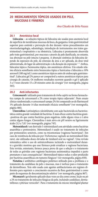 20	 Medicamentos tópicos usados em pele,
mucosas e fâneros
Ana Cláudia de Brito Passos
20.1	 Anestésico local
Lidocaína – as soluções tópicas de lidocaína são usadas para anestesia local
de superfície de membranas mucosas da boca, da garganta e trato gastrintestinal
superior para controle e prevenção da dor durante vários procedimentos em
otorrinolaringologia, odontologia, introdução de instrumentos nos tratos gas-
trintestinal e respiratório e na obstetrícia. Lidocaína é prontamente absorvida
pelo trato gastrintestinal, por mucosas e através da pele danificada, no entanto,
sua absorção na pele intacta é pequena. A absorção sistêmica da lidocaína de-
pende da espessura da pele, da extensão da área a ser aplicada, da dose total
administrada, do lugar da administração e da duração da exposição 1, 2.
Ambos,
lidocaína tópica e benzocaína tópica, são anestésicos efetivos. Um estudo rela-
tou eficácia semelhante entre benzocaína tópica e hurricaína e lidocaína a 10%
aerossol (100 mg/mL) como anestésicos tópicos antes de endoscopia gastrintes-
tinal3
. Lidocaína gel 2% parece ser comparável a outros anestésicos tópicos para
cirurgia de catarata. Os melhores resultados ocorrem quando o gel é aplicado
3 a 5 vezes durante 15 a 20 minutos antes da cirurgia4
(ver monografia, página
565).
20.2	 Anti-infectantes
Cetoconazol é utilizado para tratamento de tinha capitis na forma farmacêu-
tica xampu de cetoconazol a 2% como terapia tópica adjuvante5
. Num ensaio
clínico randomizado, o cetoconazol xampu 2% foi comparado ao de flutrimazol
1% aplicado durante 14 dias mostrando eficácia semelhante6
(ver monografia,
página 466).
Clorexidina é antisséptico e desinfetante com ação bactericida ou bacterios-
tática contra grande variedade de bactérias. É mais eficaz contra bactérias gram-
-positivas do que contra bactérias gram-negativas, inibe alguns vírus e é ativa
contra alguns fungos. Clorexidina é mais ativa em pH neutro ou ligeiramente
ácido (5,5 a 7,0)1
(ver monografia, página 745).
Metronidazol é um derivado 5-nitroimidazol com atividade contra bactérias
anaeróbias e protozoários. Metronidazol é usado no tratamento de infecções
por protozoários sensíveis, como na tricomoníase (vaginose bacteriana)1
. Em
caso de resistência da infecção por Trichomonas vaginalis ao metronidazol (fato
raro), são utilizadas doses elevadas de tinidazol oral ou vaginal7
. Uma revisão
sistemática sobre o uso de antimicrobianos incluindo o metronidazol duran-
te a gravidez mostrou que esse fármaco pode erradicar a vaginose bacteriana.
Esta revisão, entretanto, fornece pouca prova de que a seleção e o tratamento
de todas as grávidas com vaginose bacteriana assintomática impedirá o parto
prematuro e suas consequências8
. Metronidazol tópico reduz o odor produzido
por bactérias anaeróbicas em tumores fúngicos1
(ver monografia, página 850).
Nistatina é antibiótico antifúngico poliênico utilizado para a profilaxia e o
tratamento da candidíase da pele e mucosas, mas é ineficaz para o tratamento
de dermofitoses. Tem sido usada com agentes antibacterianos em regimes di-
ferentes para suprimir o crescimento excessivo da flora gastrintestinal e como
parte de esquemas de descontaminação seletiva1
(ver monografia, página 867).
Miconazol é geralmente aplicado duas vezes ao dia como creme, loção ou pó
a 2% no tratamento de infecções fúngicas da pele, incluindo candidíase, derma-
tofitoses e pitiríase versicolor1
. Para o tratamento da micose interdigital plantar
317
Medicamentos tópicos usados em pele, mucosas e fâneros
 