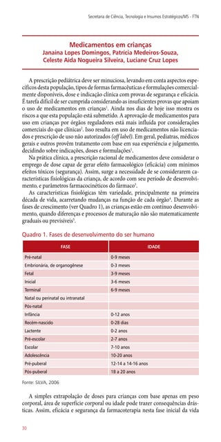 Medicamentos em crianças
Janaína Lopes Domingos, Patrícia Medeiros-Souza,
Celeste Aida Nogueira Silveira, Luciane Cruz Lopes
A prescrição pediátrica deve ser minuciosa, levando em conta aspectos espe-
cíficos desta população, tipos de formas farmacêuticas e formulações comercial-
mente disponíveis, dose e indicação clínica com provas de segurança e eficácia.
É tarefa difícil de ser cumprida considerando as insuficientes provas que apoiam
o uso de medicamentos em crianças1
. Ainda nos dias de hoje isso mostra os
riscos a que esta população está submetido. A aprovação de medicamentos para
uso em crianças por órgãos reguladores está mais influída por considerações
comerciais do que clínicas2
. Isso resulta em uso de medicamentos não licencia-
dos e prescrição de uso não autorizados (off label). Em geral, pediatras, médicos
gerais e outros provêm tratamento com base em sua experiência e julgamento,
decidindo sobre indicações, doses e formulações1
.
Na prática clínica, a prescrição racional de medicamentos deve considerar o
emprego de dose capaz de gerar efeito farmacológico (eficácia) com mínimos
efeitos tóxicos (segurança). Assim, surge a necessidade de se considerarem ca-
racterísticas fisiológicas da criança, de acordo com seu período de desenvolvi-
mento, e parâmetros farmacocinéticos do fármaco3
.
As características fisiológicas têm variedade, principalmente na primeira
década de vida, acarretando mudanças na função de cada órgão4
. Durante as
fases de crescimento (ver Quadro 1), as crianças estão em contínuo desenvolvi-
mento, quando diferenças e processos de maturação não são matematicamente
­graduais ou previsíveis5
.
Quadro 1. Fases de desenvolvimento do ser humano
FASE IDADE
Pré-natal 0-9 meses
Embrionária, de organogênese 0-3 meses
Fetal 3-9 meses
Inicial 3-6 meses
Terminal 6-9 meses
Natal ou perinatal ou intranatal
Pós-natal
Infância 0-12 anos
Recém-nascido 0-28 dias
Lactente 0-2 anos
Pré-escolar 2-7 anos
Escolar 7-10 anos
Adolescência 10-20 anos
Pré-puberal 12-14 a 14-16 anos
Pós-puberal 18 a 20 anos
Fonte: SILVA, 2006
A simples extrapolação de doses para crianças com base apenas em peso
corporal, área de superfície corporal ou idade pode trazer consequências drás-
ticas. Assim, eficácia e segurança da farmacoterapia nesta fase inicial da vida
Secretaria de Ciência, Tecnologia e Insumos Estratégicos/MS - FTN
30
 