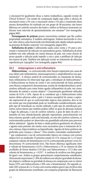 o miconazol foi igualmente eficaz a outros imidazólicos, segundo revisão do
Clinical Evidence9
. Um estudo de comparação duplo-cego sobre a eficácia do
miconazol creme a 2% com o oxiconazol creme a 1% para o tratamento dessa
mesma dermatofitose foi realizado em um grupo de 48 pacientes; não houve
diferença no controle sucessivo das lesões e ambos os fármacos mostraram ser
eficazes num intervalo de aproximadamente seis semanas10
(ver monografia,
página 868).
Permanganato de potássio possui característica oxidante que lhe confere
propriedade antisséptica. É também adstringente. Embora bactericida in vitro,
seu valor clínico como bactericida está diminuído pela rápida redução química
na presença de fluidos corporais1
(ver monografia, página 901).
Sulfadiazina de prata é sulfonamida usada como creme a 1% para a pre-
venção e tratamento de infecção em queimaduras graves. Sulfadiazina de prata
também tem sido utilizada em outras doenças da pele, tais como úlceras de
perna quando a infecção pode impedir a cura e para a profilaxia de infecção
em enxerto de pele. Também tem aplicação ocular no tratamento de infecções
superficiais por Aspergillus1
(ver monografia, página 964).
20.3	 Antipruginoso e ­anti-inflamatório
Hidrocortisona – os corticosteroides têm função importante por causa de
seus efeitos ­anti-inflamatórios, imunossupressores e antiproliferativos nos que-
ratinócitos11
. A eficácia notável de corticosteroides no tratamento de derma-
toses inflamatórias foi observada logo após a introdução de hidrocortisona12
.
A hidrocortisona na forma de creme é um corticosteroide de baixa potência
com eficácia comparável à dexametasona, acetato de metilprednisolona e pred-
nisolona utilizados para tratar lesões agudas inflamatórias da pele, tais como:
dermatite de contato e eczema atópico12
. Concentrações geralmente utilizadas
variam de 0,1% a 1,0%. Apesar de se considerar que a hidrocortisona tenha
menos efeitos adversos sobre a pele e é menos susceptível de causar a supres-
são suprarrenal do que os corticosteroides tópicos mais potentes, deve-se ter
em mente que esta propriedade pode ser modificada consideravelmente, tanto
pelo tipo de formulação ou veículo utilizado e pelo tipo de esterificação pre-
sentes; outros fatores que também podem influir no grau de absorção incluem
o lugar da aplicação, o uso de curativo oclusivo, o grau de dano da pele e o
tamanho da área afetada.Quando aplicado topicamente, particularmente em
áreas extensas quando a pele está lesionada, ou está sob curativos oclusivos, os
corticosteroides podem ser absorvidos em quantidade suficiente para provocar
efeitos sistêmicos1
. Agentes de baixa a média potência geralmente são eficazes,
e agentes mais potentes são muitas vezes necessários para o tratamento de le-
sões crônicas, hiperceratóticas ou liquenificadas. Agentes de baixa potência são
preferidos para crianças e idosos13
. Dois estudos controlados randomizados14,
15
que compararam o uso de corticosteroides tópicos em crianças com eczema
atópico leve ou moderado. O primeiro estudo (n=174, crianças de 1 a 15 anos)
comparou valerato de betametasona a 0,1% (corticosteroide potente) versus hi-
drocortisona 1% (corticosteride leve). Não houve diferença significante entre
o valerato de betametasona a 0,1% e hidrocortisona a 1% no número de dias
escolhidos de forma aleatória (118 dias com hidrocortisona e 117,5 dias com
valerato de betametasona, p = 0,53)15
. A mediana de recidivas nos dois grupos
foi igual a um. Ambos os grupos apresentaram comportamentos semelhantes,
clinicamente importantes (> 20% de melhoria em relação à gravidade da derma-
tite atópica) e melhoria na gravidade da doença em comparação com os valores
basais (55% com hidrocortisona e 56% com a betametasona). No segundo es-
tudo (265 crianças de 2 a 14 anos com eczema atópico grave) que envolveu dois
grupos de delineamentos semelhante, um comparou propionato de fluticasona
Secretaria de Ciência, Tecnologia e Insumos Estratégicos/MS - FTN
318
 