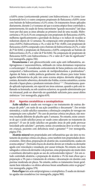 a 0,05% creme (corticosteroide potente) com hidrocortisona a 1% creme (cor-
ticosteroide leve) e o outro comparou propionato de fluticasona a 0,05% creme
com butirato de hidrocortisona a 0,1% creme. Os tratamentos foram aplicados
diariamente, durante 2 a 4 semanas até que o eczema atópico fosse controlado e,
posteriormente, foi usado de forma intermitente “quando necessário” (até duas
vezes por dia) para as áreas afetadas ao primeiro sinal de uma recaída. Hidro-
cortisona a 1% ou 0,1% em comparação com propionato de fluticasona a 0,05%,
melhorou significantemente a gravidade da doença e os índices de recaídas se
reduziram depois de 12 semanas. Na comparação entre propionato de flutica-
sona a 0,05% e hidrocortisona a 1%, o valor de P foi <0,001; com propionato de
fluticasona a 0,05% comparado com o butirato de hidrocortisona a 0,1%, o valor
de P foi 0,042; e propionato de fluticasona a 0,05%; comparado ao butirato de
hidrocortisona a 0,1%, o valor de P foi 0,042. Na comparação de propionato de
fluticasona 0,05% com hidrocortisona a 1% o valor de P não foi significante14
(ver monografia, página 356).
Dexametasona é um glicocorticoide com ação anti-inflamatória, an-
tipruginosa e vasoconstritora, utilizado em várias dermatoses responsivas
a corticoterapia2
. É considerada corticosteroide de baixa potência com eficácia
comparável a hidrocortisona, acetato de metilprednisolona e prednisolona12
.
Agentes de baixa a média potência geralmente são eficazes para tratar lesões
agudas inflamatórias da pele, tais como eczema atópico, dermatite alérgica de
contato, dermatite seborreica, dermatite das fraldas, eczema asteatótico, eczema
discoide e líquen plano, e produzem remissão clínica1, 2, 11
. Dexametasona, quan-
do aplicada topicamente, em especial em áreas extensas, quando a pele está in-
flamada ou lesionada, ou sob curativos oclusivos, ou quando administrados por
via intranasal, pode ser absorvida em quantidade suficiente para causar efeitos
sistêmicos 2
(ver monografia, página 619).
20.4	Agentes ceratolíticos e ceratoplásticos
Ácido salicílico é usado em verrugas e no tratamento de outras do-
enças de pele16
, em razão de sua ação ceratolítica e descamante17
. Em revisão
sistemática, o ácido salicílico aumentou a eliminação completa de verrugas em
comparação com o placebo18
. No caso de psoríase crônica em placas, não mos-
trou resultado diferente do placebo após 3 semanas. No entanto, existe consen-
so de que o ácido salicílico possa ser usado como adjuvante no tratamento da
psoríase19
. O uso de ácido salicílico em grandes áreas de pele pode provocar
toxicidade pelo salicilato17
, portanto, nestas circunstâncias deve-se evitar o uso
em crianças, pacientes com deficiência renal e gestantes2, 20
(ver monografia,
página 374).
Alcatrão mineral tem propriedades ­anti-inflamatórias que são úteis no tra-
tamento da psoríase crônica em placas, como também tem propriedades desin-
crustantes. Além disso, preparações de alcatrão são, ocasionalmente, usadas em
eczema atópico17
. Derivados fracos do alcatrão devem ser evitados na dermatite
aguda com vesiculação e exsudação, por causar irritação. No entanto, nas fases
subaguda e crônica da dermatite e da psoríase, estas preparações são muito úteis
e constituem alternativa opção ao uso de corticosteroides tópicos12
. Em um es-
tudo controlado aleatório, a preparação de alcatrão a 1% foi mais eficaz que a
preparação a 5% para o tratamento de eritema e descamação em doentes com
psoríase moderada em placas. No entanto, ambos os tratamentos foram geral-
mente bem tolerados e os efeitos adversos foram semelhantes entre os grupos21
(ver monografia, página 379).
Pasta d’água tem acão antipruriginosa e ceratoplástica. É usada em dermati-
tes agudas não exsudativas (ver monografia, página 900).
319
Medicamentos tópicos usados em pele, mucosas e fâneros
 