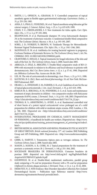 3.	 SMITH, J. L.; OPEKUN, A.; GRAHAM, D. Y. Controlled comparison of topical
anesthetic agents in flexible upper gastrintestinal endoscopy. Gastrointest. Endosc., v.
31, p. 255-258, 1985.
4.	 ASSIA, E. I.; PRAS, E.; YEHEZKEL, M. et al. Topical anesthesia using lidocaine gel for
cataract surgery. J. Cataract. Refract. Surg., v. 25, n. 5, p. 635-639, 1999.
5.	 CHAN, Y. C.; FRIEDLANDER, S. F. New treatments for tinha capitis. Curr. Opin.
Infect. Dis., v. 17, n. 2, p. 97-103, 2004.
6.	 RIGOPOULOS, D. et al. Flutrimazole shampoo 1% versus ketoconazole shampoo
2% in the treatmente of pityriasis vesicolor. A randomised double-blind comparative
trial. The Cochrane Library. Mycoses, v. 50, n. 3, p. 193-195, 2007.
7.	 SOBEL, J. D.; NYIRJESY, P.; BROWN, W. Tinidazole Therapy for Metronidazole-
Resistant Vaginal Trichomoniasis. Clin. Infect. Dis., v. 33, p. 1341-1346, 2001.
8.	 McDONALD, H. M. et al. Antibiotics for treating bacterial vaginosis in pregnancy.
Cochrane Database of Systematic Reviews. In: The Cochrane Library, Issue 1, Art. No.
CD000262. DOI: 10.1002/14651858.CD000262.pub4.
9.	 CRAWFORD, F.; HOLLIS, S. Topical treatments for fungal infections of the skin and
nails of the foot. In: The Cochrane Library, Issue 2, 2008. Search date 2005.
10.	 ARREAZA, F.; DÍAZ, E.; BRICEÑO, T. Double-blind comparative study of RO-13-
8996 with miconazole in relation to its efficiency and local tolerance in patients with
dermatomycosis. Med. Cut. Ibero-Latino-Amer., v. 12, n. 1. p. 57-61, 1984. Disponível
em: Biblioteca Cochrane Plus. Acesso em: 06 abr. 2010.
11.	 LEE, M. The role of corticosteroids in dermatology. Aust. Prescr., v. 21, p. 9-11, 1998.
12.	 KATZUNG, B. G. (Ed.). Basic and clinical pharmacology. 10. ed. New York: McGraw-
Hill Professional, 2007.
13.	 DRAKE, L. A.; DINEHART, S. M.; FARMER, E. R.; et al: Guidelines of care for the use
of topical glucocorticosteroids. J. Am. Acad. Dermatol., v. 35, p. 615-619, 1996.
14.	 KIRKUP, M. E.; BIRCHALL, N. M.; WEINBERG, E. G. et al. Acute and maintenance
treatment of atopic dermatitis in children – two comparative studies with fluticasone
propionate (0.05%) cream. J. Dermatol. Treat., v. 14, p.141–148, 2003. Disponível em:
<http://clinicalevidence.bmj.com/ceweb/conditions/skd/1716/1716_I2.jsp>.
15.	 THOMAS, K. S.; ARMSTRONG, S.; AVERY, A. et al. Randomised controlled trial
of short bursts of a potent topical corticosteroid versus prolonged use of a mild
preparation for children with mild or moderate atopic eczema. BMJ, London, v. 324,
p. 768, 2002. Disponível em: <http://clinicalevidence.bmj.com/ceweb/conditions/
skd/1716/1716_I2.jsp>.
16.	 INTERNATIONAL PROGRAMME ON CHEMICAL SAFETY MANAGEMENT
OF POISONING. A handbook for health care workers. Disponível em: <http://www.
who.int/ipcs/publications/training_poisons/management_of_poisoning/en/index5.
html>.
17.	 BRITISHMEDICALASSOCIATIONANDROYALPHARMACEUTICALSOCIETY
OF GREAT BRITAIN. British national formulary. 57th
. ed. London: BMJ Publishing
Group and APS Publishing, 2009. Disponível em: <http://www.medicinescomplete.
com>.
18.	 GIBBS, S.; HARVEY, I. Tratamentos tópicos para as verrugas cutâneas. In: The
Cochrane Library, Issue 2, 2008. Search data 2005.
19.	 MASON, J.; MASON, A. R.; CORK, M. J. Topical preparations for the treatment of
psoriasis: a systematic review. Br. J. Dermatol., v. 146, p. 351–364, 2002.
20.	 SOCIEDADE BRASILEIRA DE DERMATOLOGIA. Consenso brasileiro de
psoríase 2009. disponível em: http://www3.sbd.org.br/I mg/PagDefault/flash/
Arquivos%5CPdfs%5CCapitulo14.pdf
21.	 GOODFIELD, M. et al. Double-blind, randomised, multicentre, parallel group
study comparing a 1% coal tar preparation (Exorex) with a 5% coal tar preparation
(Alphosyl) in chronic plaque psoriasis. J. Dermatol. Treat., v. 15, n. 1, p. 14-22, 2004.
22.	 DERM NET, N. Z. NHS Evidence: Skin Disorders Specialist Collection.New Zealand
Dermatological Society – Publication type: Reference material <http://www.
dermnetnz.org/treatments/benzoyl-peroxide.html>.
321
Medicamentos tópicos usados em pele, mucosas e fâneros
 