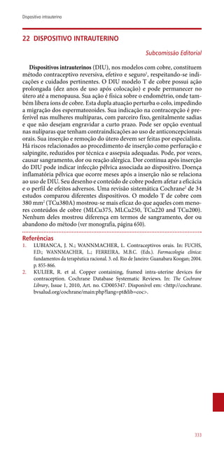 22	 Dispositivo intrauterino
Subcomissão Editorial
Dispositivos intrauterinos (DIU), nos modelos com cobre, constituem
método contraceptivo reversiva, efetivo e seguro1
, respeitando-se indi-
cações e cuidados pertinentes. O DIU modelo T de cobre possui ação
prolongada (dez anos de uso após colocação) e pode permanecer no
útero até a menopausa. Sua ação é física sobre o endométrio, onde tam-
bém libera íons de cobre. Esta dupla atuação perturba o colo, impedindo
a migração dos espermatozoides. Sua indicação na contracepção é pre-
ferível nas mulheres multíparas, com parceiro fixo, genitalmente sadias
e que não desejam engravidar a curto prazo. Pode ser opção eventual
nas nulíparas que tenham contraindicações ao uso de anticoncepcionais
orais. Sua inserção e remoção do útero devem ser feitas por especialista.
Há riscos relacionados ao procedimento de inserção como perfuração e
salpingite, reduzidos por técnica e assepsia adequadas. Pode, por vezes,
causar sangramento, dor ou reação alérgica. Dor contínua após inserção
do DIU pode indicar infecção pélvica associada ao dispositivo. Doença
inflamatória pélvica que ocorre meses após a inserção não se relaciona
ao uso de DIU. Seu desenho e conteúdo de cobre podem afetar a eficácia
e o perfil de efeitos adversos. Uma revisão sistemática Cochrane2
de 34
estudos comparou diferentes dispositivos. O modelo T de cobre com
380 mm2
(TCu380A) mostrou-se mais eficaz do que aqueles com meno-
res conteúdos de cobre (MLCu375, MLCu250, TCu220 and TCu200).
Nenhum deles mostrou diferença em termos de sangramento, dor ou
abandono do método (ver monografia, página 650).
Referências
1.	 LUBIANCA, J. N.; WANNMACHER, L. Contraceptivos orais. In: FUCHS,
F.D.; WANNMACHER, L.; FERREIRA, M.B.C. (Eds.). Farmacologia clínica:
fundamentos da terapêutica racional. 3. ed. Rio de Janeiro: Guanabara Koogan; 2004.
p. 855-866.
2.	 KULIER, R. et al. Copper containing, framed intra-uterine devices for
contraception. Cochrane Database Systematic Reviews. In: The Cochrane
Library, Issue 1, 2010, Art. no. CD005347. Disponível em: <http://cochrane.
bvsalud.org/cochrane/main:php?lang=pt&lib=coc>.
333
Dispositivo intrauterino
 
