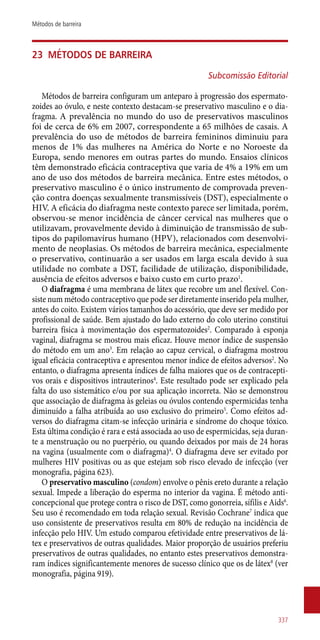 23	 Métodos de barreira
Subcomissão Editorial
Métodos de barreira configuram um anteparo à progressão dos espermato-
zoides ao óvulo, e neste contexto destacam-se preservativo masculino e o dia-
fragma. A prevalência no mundo do uso de preservativos masculinos
foi de cerca de 6% em 2007, correspondente a 65 milhões de casais. A
prevalência do uso de métodos de barreira femininos diminuiu para
menos de 1% das mulheres na América do Norte e no Noroeste da
Europa, sendo menores em outras partes do mundo. Ensaios clínicos
têm demonstrado eficácia contraceptiva que varia de 4% a 19% em um
ano de uso dos métodos de barreira mecânica. Entre estes métodos, o
preservativo masculino é o único instrumento de comprovada preven-
ção contra doenças sexualmente transmissíveis (DST), especialmente o
HIV. A eficácia do diafragma neste contexto parece ser limitada, porém,
observou-se menor incidência de câncer cervical nas mulheres que o
utilizavam, provavelmente devido à diminuição de transmissão de sub-
tipos do papilomavírus humano (HPV), relacionados com desenvolvi-
mento de neoplasias. Os métodos de barreira mecânica, especialmente
o preservativo, continuarão a ser usados em larga escala devido à sua
utilidade no combate a DST, facilidade de utilização, disponibilidade,
ausência de efeitos adversos e baixo custo em curto prazo1
.
O diafragma é uma membrana de látex que recobre um anel flexível. Con-
siste num método contraceptivo que pode ser diretamente inserido pela mulher,
antes do coito. Existem vários tamanhos do acessório, que deve ser medido por
profissional de saúde. Bem ajustado do lado externo do colo uterino constitui
barreira física à movimentação dos espermatozoides2
. Comparado à esponja
vaginal, diafragma se mostrou mais eficaz. Houve menor índice de suspensão
do método em um ano3
. Em relação ao capuz cervical, o diafragma mostrou
igual eficácia contraceptiva e apresentou menor índice de efeitos adversos2
. No
entanto, o diafragma apresenta índices de falha maiores que os de contracepti-
vos orais e dispositivos intrauterinos4
. Este resultado pode ser explicado pela
falta do uso sistemático e/ou por sua aplicação incorreta. Não se demonstrou
que associação de diafragma às geleias ou óvulos contendo espermicidas tenha
diminuído a falha atribuída ao uso exclusivo do primeiro5
. Como efeitos ad-
versos do diafragma citam-se infecção urinária e síndrome do choque tóxico.
Esta última condição é rara e está associada ao uso de espermicidas, seja duran-
te a menstruação ou no puerpério, ou quando deixados por mais de 24 horas
na vagina (usualmente com o diafragma)4
. O diafragma deve ser evitado por
mulheres HIV positivas ou as que estejam sob risco elevado de infecção (ver
monografia, página 623).
O preservativo masculino (condom) envolve o pênis ereto durante a relação
sexual. Impede a liberação do esperma no interior da vagina. É método anti-
concepcional que protege contra o risco de DST, como gonorreia, sífilis e Aids6
.
Seu uso é recomendado em toda relação sexual. Revisão Cochrane7
indica que
uso consistente de preservativos resulta em 80% de redução na incidência de
infecção pelo HIV. Um estudo comparou efetividade entre preservativos de lá-
tex e preservativos de outras qualidades. Maior proporção de usuários preferiu
preservativos de outras qualidades, no entanto estes preservativos demonstra-
ram índices significantemente menores de sucesso clínico que os de látex8
(ver
monografia, página 919).
337
Métodos de barreira
 