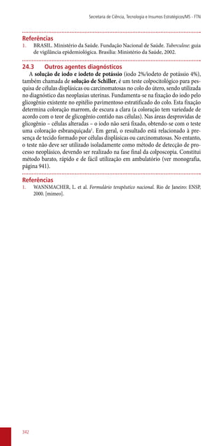 Referências
1.	 BRASIL. Ministério da Saúde. Fundação Nacional de Saúde. Tuberculose: guia
de vigilância epidemiológica. Brasília: Ministério da Saúde, 2002.
24.3	Outros agentes diagnósticos
A solução de iodo e iodeto de potássio (iodo 2%/iodeto de potássio 4%),
também chamada de solução de Schiller, é um teste colpocitológico para pes-
quisa de células displásicas ou carcinomatosas no colo do útero, sendo utilizada
no diagnóstico das neoplasias uterinas. Fundamenta-se na fixação do iodo pelo
glicogênio existente no epitélio pavimentoso estratificado do colo. Esta fixação
determina coloração marrom, de escura a clara (a coloração tem variedade de
acordo com o teor de glicogênio contido nas células). Nas áreas desprovidas de
glicogênio – células alteradas – o iodo não será fixado, obtendo-se com o teste
uma coloração esbranquiçada1
. Em geral, o resultado está relacionado à pre-
sença de tecido formado por células displásicas ou carcinomatosas. No entanto,
o teste não deve ser utilizado isoladamente como método de detecção de pro-
cesso neoplásico, devendo ser realizado na fase final da colposcopia. Constitui
método barato, rápido e de fácil utilização em ambulatório (ver monografia,
página 941).
Referências
1.	 WANNMACHER, L. et al. Formulário terapêutico nacional. Rio de Janeiro: ENSP,
2000. [mimeo].
Secretaria de Ciência, Tecnologia e Insumos Estratégicos/MS - FTN
342
 