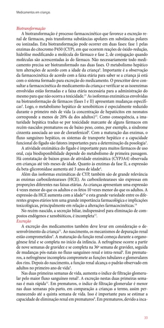Biotransformação
A biotransformação é processo farmacocinético que favorece a excreção re-
nal de fármacos, pois transforma substâncias apolares em substâncias polares
ou ionizadas. Esta biotransformação pode ocorrer em duas fases: fase 1 pelas
enzimas do citocromo P450 (CYP), em que ocorrem reações de óxido-redução,
hidrólise modificando a molécula do fármaco e fase 2, de conjugação quando
moléculas são acrescentadas às do fármaco. Não necessariamente todo medi-
camento precisa ser biotransformado nas duas fases. O metabolismo hepático
tem alterações de acordo com a idade da criança6
. Importante é a observação
da farmacocinética de acordo com a faixa etária para saber se a criança já está
com o sistema formado para excreção do medicamento. O prescritor deve con-
sultar a farmacocinética do medicamento da criança e verificar se as isoenzimas
envolvidas estão formadas e a faixa etária necessária para a administração do
mesmo para que não ocorra a toxicidade.11
As isoformas enzimáticas envolvidas
na biotransformação de fármacos (fases I e II) apresentam mudanças específi-
cas4
. Logo, o metabolismo hepático de xenobióticos é especialmente reduzido
durante o primeiro mês de vida (a concentração de hepatócitos em neonatos
corresponde a menos de 20% da dos adultos)13
. Como consequência, a ima-
turidade hepática traduz-se por toxicidade marcante de alguns fármacos em
recém-nascidos prematuros ou de baixo peso, como, por exemplo, a síndrome
cinzenta associada ao uso de cloranfenicol4
. Com a maturação das enzimas, o
fluxo sanguíneo hepático, os sistemas de transporte hepático e a capacidade
funcional do fígado são fatores importantes para a determinação da posologia3
.
A atividade enzimática do fígado é importante para muitos fármacos de uso
oral, cuja biodisponibilidade depende do metabolismo de primeira passagem.
Há constatação de baixos graus de atividade enzimática (CYP3A4) observada
em crianças até três meses de idade. Quanto às enzimas da fase II, a expressão
da beta-glicoronidase aumenta até 3 anos de idade4
.
Além das isoformas enzimáticas de CYP, também são de grande relevância
as enzimas carboxilestearases (HCE). As carboxilestearases são expressas em
proporções diferentes nas faixas etárias. As crianças apresentam uma expressão
4 vezes menor do que os adultos e os fetos 10 vezes menor do que os adultos. A
expressão da HCE aumenta com a idade14
e esta grande variedade entre os dife-
rentes grupos etários tem uma grande importância farmacológica e implicações
toxicológicas, principalmente em relação a alterações farmacocinéticas.14
No recém-nascido, a secreção biliar, indispensável para eliminação de com-
postos endógenos e xenobióticos, é incompleta13
.
Excreção
A excreção dos medicamentos também deve levar em consideração o de-
senvolvimento da criança11
. Ao nascimento, os mecanismos de depuração renal
estão comprometidos9
. A maturação da função renal começa durante a organo-
gênese fetal e se completa no início da infância. A nefrogênese ocorre a partir
de nove semanas de gravidez e se completa na 36ª semana de gravidez, seguida
de mudanças ­pós-natais no fluxo sanguíneo renal e intra-renal4
. Em prematu-
ros, a nefrogênese incompleta compromete as funções tubulares e glomerulares
dos rins. Depois do nascimento, a função renal alcança o padrão observado em
adultos no primeiro ano de vida9
.
Nas duas primeiras semanas de vida, aumenta o índice de filtração glomeru-
lar pelo maior fluxo sanguíneo renal3
. A excreção nestas duas primeiras sema-
nas é mais rápida11
. Em prematuros, o índice de filtração glomerular é menor
nas duas semanas ­pós-parto, em comparação a crianças a termo, assim per-
manecendo até a quinta semana de vida. Isso é importante para se estimar a
capacidade de eliminação renal em prematuros9
. Em prematuros, devido a inca-
33
Medicamentos em crianças
 