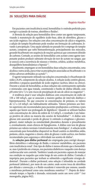 26	 Soluções para diálise
Rogério Hoefler
Em pacientes com insuficiência renal, hemodiálise é o método preferido para
corrigir o acúmulo de toxinas, eletrólitos e fluidos1
.
A fórmula da solução para hemodiálise deve conter um agente tamponante,
visando à manutenção do equilíbrio ácido-base, além de eletrólitos, glicose e
um ácido orgânico. Em soluções com altas concentrações de cálcio e magnésio,
a adição do tampão bicarbonato pode resultar em formação de carbonatos, le-
vando à precipitação. Uma opção adotada no passado foi o emprego do tampão
acetato, composto que sofre biotransformação, principalmente nos músculos,
gerando bicarbonato em sequência de reações químicas que consomem dióxido
de carbono. Contudo, as sessões de hemodiálise com acetato como agente tam-
ponante podem produzir substante elevação do teor de acetato no sangue, que
se associa com a ocorrência de náuseas e vômitos, cefaleia, acidose metabólica,
desequilíbrio hemodinâmico e hipoxia2, 3
.
Atualmente, empregam-se em hemodiálise duas soluções concentradas, uma
alcalina e outra ácida, para evitar as precipitações associadas ao bicarbonato e os
efeitos adversos atribuídos ao acetato2, 3
.
O agente tamponante utilizado nas soluções concentradas é o bicarbonato de
sódio a 8,4%, componente da solução alcalina. A solução ácida contém glicose,
eletrólitos e pequena quantidade de ácido orgânico (acético, lático ou cítrico).
Durante a sessão de hemodiálise, as duas soluções são continuamente aspiradas
e misturadas com água tratada, constituindo o banho de diálise diluído, com
pH entre 6,8 e 7,3 e sem riscos de precipitação de sais de cálcio ou magnésio2, 3
.
A tendência atual é usar soluções dialíticas com concentrações de sódio de
138 a 140 mEq/L, que se associam a maiores ganhos de intervalo dialítico e
hiperpotassemia. No que concerne às concentrações de potássio, os valores
de 1,5 a 2,0 mEq/L são habitualmente utilizados. Valores próximos aos limi-
tes superiores são recomendados para pacientes predispostos a arritmias e para
aqueles que fazem uso prolongado de digitálicos3
. Quando se utilizam banhos
com concentrações de cálcio da ordem de 3,5 mEq/L, o resultado é um balan-
ço positivo de cálcio na maioria das sessões de hemodiálise2, 3
. A diálise sem
glicose está associada à perda de glicose (e estímulo à cetogênese e gliconeo-
gênese), maior redução na osmolaridade plasmática durante o procedimento
e, eventualmente, sinais clínicos de hipoglicemia. A diálise com teor de glicose
próximo aos valores normais é intuitivamente mais fisiológica3
. A solução ácida
concentrada para hemodiálise disponível no Brasil contém os eletrólitos sódio,
potássio, cálcio, magnésio e cloreto, além de glicose e ácido acético, nos limites
recomendados para segurança e efetividade nas sessões de diálise3
.
As soluções para diálise peritoneal são empregadas para corrigir desequi-
líbrio eletrolítico e sobrecarga de fluido, e remover metabólitos, em pacientes
com insuficiência renal1
. Este tipo de diálise é menos eficiente que a hemodiáli-
se, mas é preferida em crianças, nos pacientes diabéticos e naqueles com doença
cardiovascular sem controle. Também é usada em pacientes capazes de manejar
sua condição ou naqueles que estão longe de um centro de diálise. Contudo, é
imprópria para pacientes que tenham se submetido a significante cirurgia ab-
dominal1
. Durante a diálise peritoneal, uma solução é infundida na cavidade
peritoneal (abdome), por meio de um cateter, onde ocorre troca de eletrólitos
por difusão e convecção, e o fluido excedente é removido por osmose, usando
a membrana peritoneal como uma membrana osmótica1, 4, 5
. Depois de deter-
minado tempo, o líquido é drenado, reiniciando assim um novo ciclo4, 5
(ver
monografia, página 942).
349
Soluções para diálise
 