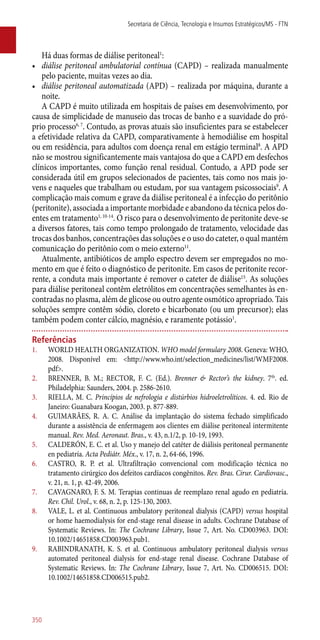 Há duas formas de diálise peritoneal1
:
•	 diálise peritoneal ambulatorial contínua (CAPD) – realizada manualmente
pelo paciente, muitas vezes ao dia.
•	 diálise peritoneal automatizada (APD) – realizada por máquina, durante a
noite.
A CAPD é muito utilizada em hospitais de países em desenvolvimento, por
causa de simplicidade de manuseio das trocas de banho e a suavidade do pró-
prio processo6, 7
. Contudo, as provas atuais são insuficientes para se estabelecer
a efetividade relativa da CAPD, comparativamente à hemodiálise em hospital
ou em residência, para adultos com doença renal em estágio terminal8
. A APD
não se mostrou significantemente mais vantajosa do que a CAPD em desfechos
clínicos importantes, como função renal residual. Contudo, a APD pode ser
considerada útil em grupos selecionados de pacientes, tais como nos mais jo-
vens e naqueles que trabalham ou estudam, por sua vantagem psicossociais9
. A
complicação mais comum e grave da diálise peritoneal é a infecção do peritônio
(peritonite), associada a importante morbidade e abandono da técnica pelos do-
entes em tratamento1, 10-14
. O risco para o desenvolvimento de peritonite deve-se
a diversos fatores, tais como tempo prolongado de tratamento, velocidade das
trocas dos banhos, concentrações das soluções e o uso do cateter, o qual mantém
comunicação do peritônio com o meio externo11
.
Atualmente, antibióticos de amplo espectro devem ser empregados no mo-
mento em que é feito o diagnóstico de peritonite. Em casos de peritonite recor-
rente, a conduta mais importante é remover o cateter de diálise15
. As soluções
para diálise peritoneal contêm eletrólitos em concentrações semelhantes às en-
contradas no plasma, além de glicose ou outro agente osmótico apropriado. Tais
soluções sempre contêm sódio, cloreto e bicarbonato (ou um precursor); elas
também podem conter cálcio, magnésio, e raramente potássio1
.
Referências
1.	 WORLD HEALTH ORGANIZATION. WHO model formulary 2008. Geneva: WHO,
2008. Disponível em: <http://www.who.int/selection_medicines/list/WMF2008.
pdf>.
2.	 BRENNER, B. M.; RECTOR, F. C. (Ed.). Brenner & Rector’s the kidney. 7th
. ed.
Philadelphia: Saunders, 2004. p. 2586-2610.
3.	 RIELLA, M. C. Princípios de nefrologia e distúrbios hidroeletrolíticos. 4. ed. Rio de
Janeiro: Guanabara Koogan, 2003. p. 877-889.
4.	 GUIMARÃES, R. A. C. Análise da implantação do sistema fechado simplificado
durante a assistência de enfermagem aos clientes em diálise peritoneal intermitente
manual. Rev. Med. Aeronaut. Bras., v. 43, n.1/2, p. 10-19, 1993.
5.	 CALDERÓN, E. C. et al. Uso y manejo del catéter de diálisis peritoneal permanente
en pediatría. Acta Pediátr. Méx., v. 17, n. 2, 64-66, 1996.
6.	 CASTRO, R. P. et al. Ultrafiltração convencional com modificação técnica no
tratamento cirúrgico dos defeitos cardíacos congênitos. Rev. Bras. Cirur. Cardiovasc.,
v. 21, n. 1, p. 42-49, 2006.
7.	 CAVAGNARO, F. S. M. Terapias continuas de reemplazo renal agudo en pediatría.
Rev. Chil. Urol., v. 68, n. 2, p. 125-130, 2003.
8.	 VALE, L. et al. Continuous ambulatory peritoneal dialysis (CAPD) versus hospital
or home haemodialysis for end-stage renal disease in adults. Cochrane Database of
Systematic Reviews. In: The Cochrane Library, Issue 7, Art. No. CD003963. DOI:
10.1002/14651858.CD003963.pub1.
9.	 RABINDRANATH, K. S. et al. Continuous ambulatory peritoneal dialysis versus
automated peritoneal dialysis for end-stage renal disease. Cochrane Database of
Systematic Reviews. In: The Cochrane Library, Issue 7, Art. No. CD006515. DOI:
10.1002/14651858.CD006515.pub2.
Secretaria de Ciência, Tecnologia e Insumos Estratégicos/MS - FTN
350
 