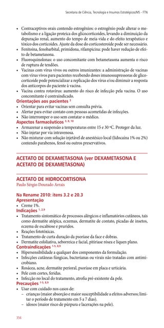 •	 Contraceptivos orais contendo estrogênios: o estrogênio pode alterar o me-
tabolismo e a ligação proteica dos glicocorticoides, levando a diminuição da
depuração renal, aumento do tempo de meia-vida e do efeito terapêutico e
tóxico dos corticoides. Ajuste da dose do corticosteroide pode ser necessário.
•	 Fenitoína, fenobarbital, primidona, rifampicina: pode haver redução de efei-
to de betametasona.
•	 Fluoroquinolonas: o uso concomitante com betametasona aumenta o risco
de ruptura de tendões.
•	 Vacinas com vírus vivos ou outros imunizantes: a administração de vacinas
com vírus vivos para pacientes recebendo doses imunossupressoras de glico-
corticoide pode potencializar a replicação dos vírus e/ou diminuir a resposta
dos anticorpos do paciente à vacina.
•	 Vacina contra rotavírus: aumento do risco de infecção pela vacina. O uso
concomitante é contraindicado.
Orientações aos pacientes 3
•	 Orientar para evitar vacinas sem consulta prévia.
•	 Alertar para evitar contato com pessoas acometidas de infecções.
•	 Não interromper o uso sem contatar o médico.
Aspectos farmacêuticos 3, 8, 10
•	 Armazenar a suspensão a temperaturas entre 15 e 30 ºC. Proteger da luz.
•	 Não injetar por via intravenosa.
•	 Não misturar com solução injetável de anestésico local (lidocaína 1% ou 2%)
contendo parabenos, fenol ou outros preservativos.
acetato de dexametasona (ver dexametasona e
acetato de dexametasona)
acetato de hidrocortisona
Paulo Sérgio Dourado Arrais
Na Rename 2010: itens 3.2 e 20.3
Apresentação
•	 Creme 1%.
Indicações 1, 2,9
•	 Tratamento sintomático de processos alérgicos e inflamatórios cutâneos, tais
como dermatite atópica, eczemas, dermatite de contato, picadas de insetos,
eczema de escabiose e pruridos.
•	 Reações fototóxicas.
•	 Tratamento de curta duração da psoríase da face e dobras.
•	 Dermatite esfoliativa, seborreica e facial, pitiriase rósea e líquen plano.
Contraindicações 1-5, 8,9
•	 Hipersensibilidade a qualquer dos componentes da formulação.
•	 Infecções cutâneas fúngicas, bacterianas ou virais não tratadas com antimi-
crobiano.
•	 Rosácea, acne, dermatite perioral, psoríase em placa e urticária.
•	 Pele com cortes, feridas.
•	 Infecção no local do tratamento, atrofia pré-existente da pele.
Precauções 1-5, 8,9
•	 Usar com cuidado nos casos de:
–– crianças (maior absorção e maior susceptibilidade a efeitos adversos; limi-
tar o período de tratamento em 5 a 7 dias).
–– idosos (maior risco de púrpura e lacerações na pele).
Secretaria de Ciência, Tecnologia e Insumos Estratégicos/MS - FTN
356
 
