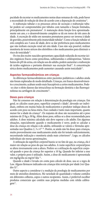 pacidade de excretar os medicamentos nestas duas semanas de vida, pode haver
a necessidade de redução de dose de acordo com a depuração de creatinina11
.
A reabsorção tubular e os processos ativos de secreção e reabsorção tubu-
lar podem ser comprometidos por túbulos com tamanho e função limitados,
principalmente em prematuros9
. A maturação desta função leva aproximada-
mente um ano, e o desenvolvimento completo se dá em torno de três anos de
idade. A excreção de sódio em neonatos prematuros parece ser inversa à idade
de gravidez, possivelmente pela imaturidade tubular3
. Como a função tubular só
está completa aos 3 anos de idade, deve-se dar preferência para medicamentos
que não tenham excreção renal até esta idade. Caso não seja possível, realizar
monitoria de teores séricos dos eletrólitos e dos medicamentos para diminuir o
risco de toxicidade11
.
Os rins dos recém-nascidos apresentam capacidade reduzida de excretar áci-
dos orgânicos fracos como penicilinas, sulfonamidas e cefalosporinas. Valores
baixos do pH da urina, em relação aos do adulto, podem aumentar a reabsorção
de ácidos orgânicos e portanto diminuir sua excreção final 9
. A concentração
sérica destes medicamentos pode aumentar causando assim toxicidade11
.
Aspectos farmacodinâmicos em crianças
As diferenças farmacodinâmicas entre pacientes pediátricos e adultos ainda
não foram exploradas de modo detalhado. Crianças, em franco desenvolvimen-
to e crescimento, acabam sendo mais Susceptíveis a certos medicamentos. Pode-
-se citar o efeito danoso das tetraciclinas na formação dentária e das fluoroqui-
nolonas na cartilagem de crescimento11
.
Doses para crianças
Não há consenso em relação à determinação da posologia em crianças. Em
geral, os cálculos usam peso, superfície corporal e idade3
, devendo ser indivi-
duais, embora em muitas bulas de medicamentos o produtor indique doses de
acordo com peso ou faixa etária. Esse cuidado é tanto mais importante, quanto
menor for a idade da criança11
. Os reajustes de dose são necessários até o peso
máximo de 25 kg a 30 kg. Além desse peso, utiliza-se a dose recomendada para
adultos. A dose máxima calculada não deve superar a do adulto. Em algumas
situações, especialmente quando o medicamento é novo, pode-se calcular a
dose da criança em relação à do adulto, utilizando-se valores e fórmulas apre-
sentadas nos Quadros 2, 3 e 415, 16
. Porém, se ainda não há doses para crianças,
muito provavelmente esse medicamento ainda não foi testado suficientemente,
necessitando indicação e monitoria ainda mais criteriosos11
. Logo, os cálculos
individuais são meras aproximações.
A utilização da superfície corporal baseia-se no fato de que, na criança, ela é
maior em relação ao peso do que nos adultos. A razão superfície corporal/peso
se altera inversamente com a altura. Prefere-se a utilização da superfície corpo-
ral quando o peso da criança for superior a 10 kg. Quando for inferior a esse
valor, o próprio peso é utilizado. Assim, a dose do medicamento é apresentada
em mg/kg/dia ou mg/m2
/dia 11
.
Quando a idade é levada em conta para cálculo de dose, usa-se a regra de
Law. Alguns fármacos indicados em crianças têm restrição por idade (ver Qua-
dro 5)17
.
Outro aspecto a considerar é a medição da posologia de medicamentos por
meio de utensílios domésticos. Há variedade de quantidade e volume contidos
em diferentes colheres, copos e outros recipientes. Assim, é preferível escolher
produtos comerciais que contêm suas próprias medidas com nítida calibra-
gem11
.
Secretaria de Ciência, Tecnologia e Insumos Estratégicos/MS - FTN
34
 