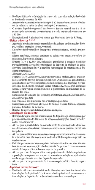 •	 Biodisponibilidade: após injeção intramuscular com a formulação de depósi-
to é estimada em cerca de 90%.
•	 Amenorreia ocorre frequentemente após 1 a 2 meses de tratamento. No cân-
cer de próstata o início do efeito se dá após 2 a 4 semanas.
•	 O sistema hipofisário-gonadal restabelece a função normal em 4 a 12 se-
manas após a suspensão do tratamento e o ciclo menstrual retorna em 60
a 90 dias.
•	 Excreção: Renal. A eliminação é menor que 5% de uma dose de 3,75 mg.
Efeitos adversos 2, 3, 4, 9
•	 Apoplexia hipofisária (estado mental alterado, colapso cardiovascular, diplo-
pia, cefaleia, alterações visuais, vômitos).
•	 Distúrbio tromboembólico, leucopenia, trombocitopenia, embolia pulmo-
nar.
•	 Edema periférico, arritmias cardíacas ou palpitações, angina ou enfarte do
miocárdio, hipotensão, síncope.
•	 Eritema (1,7% a 12,5%), dor, enduração, granulomas e abscesso estéril são
particularmente associados com injeções de depósito de análogos de gona-
dorrelina (incidência de 5%); necrólise hemorrágica do macroedema e fra-
queza generalizada.
•	 Alopecia (2,2% a 2,3%).
•	 Fogachos (5,3%), amenorreia, sangramento vaginal profuso, efeitos androgê-
nicos, aumento de peso, diminuição da libido. Os análogos da gonadorrelina
causam efeitos adversos similares aos da menopausa nas mulheres e orqui-
dectomia nos homens e incluem suores noturnos (2,7% a 3,3%), disfunção
sexual, secura vaginal ou sangramento, e ginecomastia ou mudanças no ta-
manho dos seios.
•	 Diminuição do tamanho dos testículos, impotência, exacerbação transitória
do câncer de próstata
•	 Dor em ossos, nos músculos e nas articulações, parestesia.
•	 Exacerbação da depressão, alteração do humor, cefaleia, tontura, anorexia,
paralisia, distúrbios de memória.
•	 Reações de hipersensibilidade, incluindo anafilaxia.
Orientações ao paciente9
•	 Recomendar que a injeção intramuscular de depósito seja administrada por
profissional habilitado. Os locais de aplicação das injeções devem ser alter-
nados periodicamente.
•	 Alertar para a possibilidade de, no tratamento de anemia devido à leiomio-
ma uterino ou endometriose, ocorrer amenorreia ou de períodos menstruais
irregulares.
•	 Alertar para notificar caso a menstruação regular ocorre durante o tratamen-
to e também caso não ocorra dentro de 60 a 90 dias após a suspensão do
medicamento.
•	 Orientar para não usar contraceptivos orais durante o tratamento e sim ou-
tras formas de contracepção ­não-hormonais. Suspender o tratamento com
acetato de leuprorrelina se houver suspeita de gravidez.
•	 Alertar que o uso de leuprorrelina pode prejudicar a fertilidade, suprimindo
a produção do esperma em homens e causando anovulação na maioria das
mulheres, geralmente reversiva depois da suspensão.
•	 Alertar que o acompanhamento do tratamento pelo médico é muito impor-
tante.
Aspectos farmacêuticos 9
•	 Devido às diferentes características de liberação, uma dose fracionada das
formulações de depósito de 3 ou 4 meses não é equivalente à mesma dose da
formulação de depósito de 1 mês e não deve ser dada em seu lugar.
359
Monografias dos produtos em ordem alfabética
 