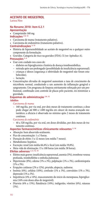 acetato de megestrol
Larissa Niro
Na Rename 2010: item 6.2.1
Apresentação
•	 Comprimido 160 mg
Indicações 2-4, 12
•	 Carcinoma de mama (tratamento paliativo).
•	 Carcinoma de endométrio (tratamento paliativo).
Contraindicações 3, 13
•	 História de hipersensibilidade ao acetato de megestrol ou a qualquer outro
componente da formulação.
•	 Gravidez. Categoria de risco na gravidez (FDA): X (ver Apêndice A).
Precauções 3, 4
•	 Usar com cuidado nos casos de:
–– diabetes ou hiperglicemia e história de doença tromboembólica.
–– retirada após uso prolongado (possibilidade de insuficiência suprarrenal).
–– crianças e idosos (segurança e efetividade do megestrol não foram esta-
belecidas).
–– lactação.
•	 Concentrações elevadas de megestrol aumentam a taxa de crescimento da
microbiota normal, conduzindo a um aumento da inflamação gengival e
sangramento. Um programa de limpeza estritamente reforçado por um pro-
fissional, combinado com controle de placas pelo paciente, irá minimizar a
gravidade.
Esquemas de administração 2-4, 12
Adultos
Carcinoma de mama
–– 160 mg/dia, por via oral, por dois meses de tratamento contínuo; a dose
pode chegar até 800 a 1.600 mg/dia em câncer de mama avançado me-
tastático; a eficácia é observada no mínimo após 2 meses de tratamento
contínuo.
Carcinoma de endométrio
–– 40 a 320 mg/dia, por via oral, em doses divididas, por dois meses de tra-
tamento contínuo.
Aspectos farmacocinéticos clinicamente relevantes 3, 14
•	 Absorção: bem absorvido oralmente.
•	 Pico de concentração: 1 a 3 horas.
•	 Duração de efeito: 3 a 12 meses (em média 7 meses).
•	 Metabolismo: hepático.
•	 Excreção: renal (em média 66,4%) e fecal (em média 19,8%).
•	 Meia-vida de eliminação: 15 a 100 horas (em média 38 horas).
Efeitos adversos 2, 3, 13, 14
•	 Efeitos mais graves: insuficiência suprarrenal, anemia (5%), trombose venosa
profunda, tromboflebite e embolia pulmonar.
•	 Hipertensão (8%), edema (1% a 3%), palpitação (1% a 3%), cardiomiopatia
(1% a 3%).
•	 Erupções cutâneas (2% a 12%), prurido, alopecia, sudorese.
•	 Insônia (6%), cefaleia (10%), confusão (1% a 3%), convulsões (1% a 3%),
depressão (1% a 3%).
•	 Impotência (4% a 14%), mascaramento do início da menopausa, hiperglice-
mia (16% com doses altas de megestrol).
•	 Diarreia (6% a 15%), flatulência (10%), indigestão, vômitos (6%), náuseas
(5%).
Secretaria de Ciência, Tecnologia e Insumos Estratégicos/MS - FTN
362
 