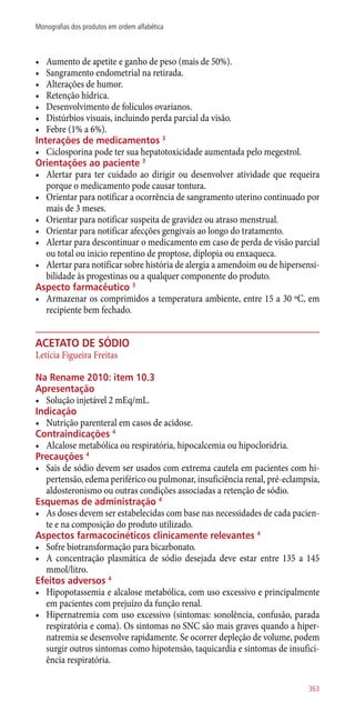 •	 Aumento de apetite e ganho de peso (mais de 50%).
•	 Sangramento endometrial na retirada.
•	 Alterações de humor.
•	 Retenção hídrica.
•	 Desenvolvimento de folículos ovarianos.
•	 Distúrbios visuais, incluindo perda parcial da visão.
•	 Febre (1% a 6%).
Interações de medicamentos 3
•	 Ciclosporina pode ter sua hepatotoxicidade aumentada pelo megestrol.
Orientações ao paciente 3
•	 Alertar para ter cuidado ao dirigir ou desenvolver atividade que requeira
porque o medicamento pode causar tontura.
•	 Orientar para notificar a ocorrência de sangramento uterino continuado por
mais de 3 meses.
•	 Orientar para notificar suspeita de gravidez ou atraso menstrual.
•	 Orientar para notificar afecções gengivais ao longo do tratamento.
•	 Alertar para descontinuar o medicamento em caso de perda de visão parcial
ou total ou inicio repentino de proptose, diplopia ou enxaqueca.
•	 Alertar para notificar sobre história de alergia a amendoim ou de hipersensi-
bilidade às progestinas ou a qualquer componente do produto.
Aspecto farmacêutico 3
•	 Armazenar os comprimidos a temperatura ambiente, entre 15 a 30 ºC, em
recipiente bem fechado.
acetato de sódio
Letícia Figueira Freitas
Na Rename 2010: item 10.3
Apresentação
•	 Solução injetável 2 mEq/mL.
Indicação
•	 Nutrição parenteral em casos de acidose.
Contraindicações 4
•	 Alcalose metabólica ou respiratória, hipocalcemia ou hipocloridria.
Precauções 4
•	 Sais de sódio devem ser usados com extrema cautela em pacientes com hi-
pertensão, edema periférico ou pulmonar, insuficiência renal, pré-eclampsia,
aldosteronismo ou outras condições associadas a retenção de sódio.
Esquemas de administração 4
•	 As doses devem ser estabelecidas com base nas necessidades de cada pacien-
te e na composição do produto utilizado.
Aspectos farmacocinéticos clinicamente relevantes 4
•	 Sofre biotransformação para bicarbonato.
•	 A concentração plasmática de sódio desejada deve estar entre 135 a 145
mmol/litro.
Efeitos adversos 4
•	 Hipopotassemia e alcalose metabólica, com uso excessivo e principalmente
em pacientes com prejuízo da função renal.
•	 Hipernatremia com 