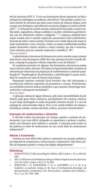relo de tartrazina (FDC n˚ 5) em suas formulações devem apresentar na bula e
rotulação de embalagens secundárias a advertência: “Este produto contém o co-
rante amarelo de tartrazina que pode causar reações de natureza alérgica, entre
as quais asma brônquica, especialmente em pessoas alérgicas ao ácido acetilsali-
cílico”37
. A utilização do corante amarelo crepúsculo foi associada a reações ana-
filactoides, angioedema, choque anafilático, vasculite, intolerância gastrintesti-
nal, com dor abdominal, vômitos e indigestão 21, 28
e púrpura, podendo haver
reação cruzada entre o amarelo crepúsculo, paracetamol, ácido acetilsalicílico,
benzoato de sódio e outros corantes. Pacientes com a tríade clássica de reação ao
ácido acetilsalicílico: asma, urticária e rinite, ou reações anafilactoides também
podem desenvolver reações similares a outros corantes, que não a tartrazina,
como eritrosina, ponceau, amarelo crepúsculo e vermelho n˚ 4028
.
Para uso injetável
A administração intravenosa de fármacos em recém-nascidos requer atenção
especial por causa do pequeno calibre das veias, presença de maior camada adi-
posa e emprego de pequenos volumes (expondo a erros de diluição) 37
.
Os excipientes presentes em algumas das formulações intravenosas podem
causar diversos efeitos adversos. Há relatos de hiperosmolaridade resultante da
administração intravenosa de preparação de multivitamínicos contendo propi-
lenoglicol38
. Propilenoglicol, álcool benzílico e polietilenoglicol causam toxici-
dade em neonatos em razão de função renal imatura.
Preparações injetáveis contendo álcool benzílico têm sido relacionadas à
ocorrência de síndrome respiratória em prematuros e crianças. Possivelmente,
seu metabólito promove acidose metabólica o que aumenta a hemorragia intra-
ventricular e consequente mortalidade38
.
Para uso tópico
A aplicação cutânea de alguns fármacos, pela maior permeabilidade da pele
infantil, pode gerar efeitos sistêmicos, principalmente sob curativos oclusivos
ou por tempo prolongado ou ainda em grandes extensões de pele. É o caso do
emprego de corticosteroides tópicos. Deve-se ter cautela também em relação a
formulações iodadas, vaselina salicilada, cânfora, mercúrio e hexaclorofeno37
.
Interações de medicamentos e alimentos
É relevante avaliar essa interação em crianças, quando a aceitação do me-
dicamento é por vezes difícil, obrigando os responsáveis a misturar o medica-
mento com alimentos para melhorar a aceitação. A interação pode anular ou
dar potência ao efeito do medicamento em uso, sendo dado de conhecimento
indispensável11
.
Adesão a tratamento
Costuma ser mais difícil obter adesão a tratamento em paciente pediátrico,
pois depende de compreensão e esforço de pais e responsáveis. Além disso, per-
das são frequentes quando a criança não deglute adequadamente11
.
Referências
1.	 MARCOVITCH, H. Safer prescribing for children. BMJ, London, v. 331, p. 646-647,
2005.
2.	 HILL, P. Off license and off label prescribing in children: litigation fears for physicians.
Arch. Dis. Child., London, v. 90, p. 17-18, 2005.
3.	 BARTELINK, I. H.; RADEMAKER, C. M. A.; SCHOBBEN, A. F. A. M. et al.
Guidelines on paediatric dosing on the basis of developmental physiology and
pharmacokinetic considerations. Clin. Pharmacokinet., Auckland, Nova Zelândia, v.
45, n. 11, p. 1077-1097, 2006.
Secretaria de Ciência, Tecnologia e Insumos Estratégicos/MS - FTN
38
 