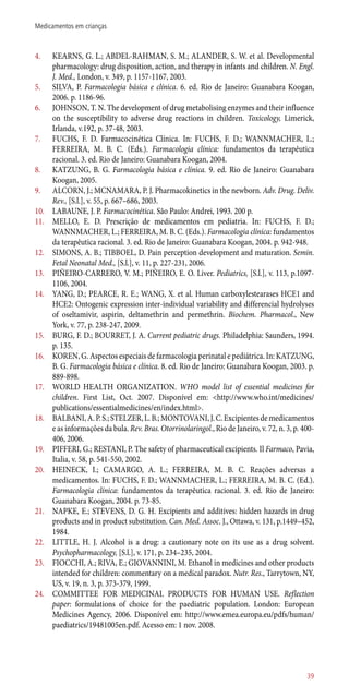 4.	 KEARNS, G. L.; ABDEL-RAHMAN, S. M.; ALANDER, S. W. et al. Developmental
pharmacology: drug disposition, action, and therapy in infants and children. N. Engl.
J. Med., London, v. 349, p. 1157-1167, 2003.
5.	 SILVA, P. Farmacologia básica e clínica. 6. ed. Rio de Janeiro: Guanabara Koogan,
2006. p. 1186-96.
6.	 JOHNSON, T. N. The development of drug metabolising enzymes and their influence
on the susceptibility to adverse drug reactions in children. Toxicology, Limerick,
Irlanda, v.192, p. 37-48, 2003.
7.	 FUCHS, F. D. Farmacocinética Clínica. In: FUCHS, F. D.; WANNMACHER, L.;
FERREIRA, M. B. C. (Eds.). Farmacologia clínica: fundamentos da terapêutica
racional. 3. ed. Rio de Janeiro: Guanabara Koogan, 2004.
8.	 KATZUNG, B. G. Farmacologia básica e clínica. 9. ed. Rio de Janeiro: Guanabara
Koogan, 2005.
9.	 ALCORN, J.; MCNAMARA, P. J. Pharmacokinetics in the newborn. Adv. Drug. Deliv.
Rev., [S.l.], v. 55, p. 667–686, 2003.
10.	 LABAUNE, J. P. Farmacocinética. São Paulo: Andrei, 1993. 200 p.
11.	 MELLO, E. D. Prescrição de medicamentos em pediatria. In: FUCHS, F. D.;
WANNMACHER, L.; FERREIRA, M. B. C. (Eds.). Farmacologia clínica: fundamentos
da terapêutica racional. 3. ed. Rio de Janeiro: Guanabara Koogan, 2004. p. 942-948.
12.	 SIMONS, A. B.; TIBBOEL, D. Pain perception development and maturation. Semin.
Fetal Neonatal Med., [S.l.], v. 11, p. 227-231, 2006.
13.	 PIÑEIRO-CARRERO, V. M.; PIÑEIRO, E. O. Liver. Pediatrics, [S.l.], v. 113, p.1097-
1106, 2004.
14.	 YANG, D.; PEARCE, R. E.; WANG, X. et al. Human carboxylestearases HCE1 and
HCE2: Ontogenic expression inter-individual variability and differencial hydrolyses
of oseltamivir, aspirin, deltamethrin and permethrin. Biochem. Pharmacol., New
York, v. 77, p. 238-247, 2009.
15.	 BURG, F. D.; BOURRET, J. A. Current pediatric drugs. Philadelphia: Saunders, 1994.
p. 135.
16.	 KOREN, G. Aspectos especiais de farmacologia perinatal e pediátrica. In: KATZUNG,
B. G. Farmacologia básica e clínica. 8. ed. Rio de Janeiro: Guanabara Koogan, 2003. p.
889-898.
17.	 WORLD HEALTH ORGANIZATION. WHO model list of essential medicines for
children. First List, Oct. 2007. Disponível em: <http://www.who.int/medicines/
publications/essentialmedicines/en/index.html>.
18.	 BALBANI,A.P.S.;STELZER,L.B.;MONTOVANI,J.C.Excipientesdemedicamentos
e as informações da bula. Rev. Bras. Otorrinolaringol., Rio de Janeiro, v. 72, n. 3, p. 400-
406, 2006.
19.	 PIFFERI, G.; RESTANI, P. The safety of pharmaceutical excipients. Il Farmaco, Pavia,
Italia, v. 58, p. 541-550, 2002.
20.	 HEINECK, I.; CAMARGO, A. L.; FERREIRA, M. B. C. Reações adversas a
medicamentos. In: FUCHS, F. D.; WANNMACHER, L.; FERREIRA, M. B. C. (Ed.).
Farmacologia clínica: fundamentos da terapêutica racional. 3. ed. Rio de Janeiro:
Guanabara Koogan, 2004. p. 73-85.
21.	 NAPKE, E.; STEVENS, D. G. H. Excipients and additives: hidden hazards in drug
products and in product substitution. Can. Med. Assoc. J., Ottawa, v. 131, p.1449–452,
1984.
22.	 LITTLE, H. J. Alcohol is a drug: a cautionary note on its use as a drug solvent.
Psychopharmacology, [S.l.], v. 171, p. 234–235, 2004.
23.	 FIOCCHI, A.; RIVA, E.; GIOVANNINI, M. Ethanol in medicines and other products
intended for children: commentary on a medical paradox. Nutr. Res., Tarrytown, NY,
US, v. 19, n. 3, p. 373-379, 1999.
24.	 COMMITTEE FOR MEDICINAL PRODUCTS FOR HUMAN USE. Reflection
paper: formulations of choice for the paediatric population. London: European
Medicines Agency, 2006. Disponível em: http://www.emea.europa.eu/pdfs/human/
paediatrics/19481005en.pdf. Acesso em: 1 nov. 2008.
39
Medicamentos em crianças
 
