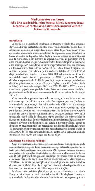Medicamentos em idosos
Julia Silva Valério Diniz, Felipe Ferreira, Patricia Medeiros-Souza,
Leopoldo Luiz Santos-Neto, Celeste Aida Nogueira Silveira e
Tatiana de Sá Lowande.
Introdução
A população mundial está envelhecendo. Durante o século 20, a esperança
de vida na Europa ocidental aumentou em aproximadamente 30 anos. Esse fe-
nômeno de aumento na longevidade persiste ainda hoje. Países desenvolvidos
apresentam atualmente crescimento linear da população idosa. Com base em
banco de dados da Espanha, Itália, Japão e Suécia, observa-se uma diminui-
ção da mortalidade e um aumento na esperança de vida da população em 0,2
anos por ano. Estima-se que 75% dos neonatos de hoje atingirão a idade de 75
anos nesses países1
. A mudança da estrutura populacional pode ser observada
em todo o mundo. Brasil, África do Sul, China, Índia e Rússia têm juntos 273
milhões de pessoas com idade superior a 60 anos, totalizando cerca de 40,6%
da população idosa mundial no ano de 2005. O Brasil acompanha a tendência
mundial de envelhecimento populacional. Em 2008, o país tinha 21 milhões
de idosos, representando 11,1% da população, superando a população idosa
de vários países europeus, como a França, a Inglaterra e a Itália (entre 14 e 16
milhões) conforme estimado pela ONU em 20103
. De 1997 a 2007, houve um
crescimento populacional geral de 21,6%. Entretanto, nesse mesmo período, a
população acima de 60 anos teve aumento de 47,8%, e a acima de 80 anos, de
86,1% 2
.
O aumento da população idosa reflete os avanços da medicina atual, que
está sendo capaz de reduzir a mortalidade2
. É um aspecto positivo, que deve ser
acompanhado por adequação das políticas de saúde pública, visando abranger
esse novo perfil epidemiológico4
. Entretanto, embora os avanços sejam grandes,
para algumas doenças, são limitados quando se trata de doenças neurodegene-
rativas, tais como a demência. Desta maneira, condições crônicas representam
um grande risco à saúde do idoso, não só pela gravidade das enfermidades em
si, mas pelo maior risco de ocorrência de tratamentos farmacológicos múltiplos
e reações adversas a medicamentos, que agrava a morbimortalidade desses in-
divíduos. O envelhecimento tem repercussão no sistema de saúde, refletindo-
-se principalmente por um aumento nos gastos financeiros. Estima-se que em
2050, 10,7% do PIB brasileiro seja destinado a gastos com a saúde, representan-
do um aumento de 30% em relação aos dias de hoje4
.
Mudanças fisiológicas no idoso
Com a senescência, o indivíduo apresenta mudanças fisiológicas em prati-
camente todos os órgãos. Essas mudanças são especialmente significativas no
trato gastrintestinal, fígado, rins, músculos e SNC e podem provocar alterações
nos padrões de absorção, distribuição, metabolismo e eliminação de fárma-
cos. O trato gastrintestinal apresenta mudanças nos mecanismos de absorção
e secreção, mas também em sua estrutura anatômica, com a diminuição das
vilosidades intestinais, por exemplo. A secreção de pespsina e ácido clorídrico
diminui com a idade5
. Esses fatores podem diminuir a biodisponibilidade de
fármacos que necessitem de um pH baixo para sua absorção.
Mudanças nas proteínas plasmáticas podem ser observadas em idosos.
Em geral, há pequeno aumento do nível plasmático de α1-glicoproteína ácida
acompanhado de discreta albuminemia. Entretanto, estudos sugerem que essas
41
Medicamentos em idosos
 