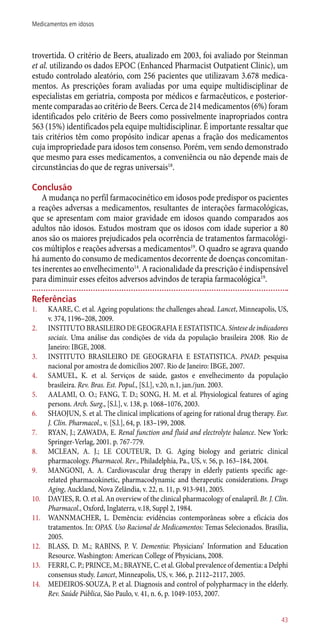 trovertida. O critério de Beers, atualizado em 2003, foi avaliado por Steinman
et al. utilizando os dados EPOC (Enhanced Pharmacist Outpatient Clinic), um
estudo controlado aleatório, com 256 pacientes que utilizavam 3.678 medica-
mentos. As prescrições foram avaliadas por uma equipe multidisciplinar de
especialistas em geriatria, composta por médicos e farmacêuticos, e posterior-
mente comparadas ao critério de Beers. Cerca de 214 medicamentos (6%) foram
identificados pelo critério de Beers como possivelmente inapropriados contra
563 (15%) identificados pela equipe multidisciplinar. É importante ressaltar que
tais critérios têm como propósito indicar apenas a fração dos medicamentos
cuja impropriedade para idosos tem consenso. Porém, vem sendo demonstrado
que mesmo para esses medicamentos, a conveniência ou não depende mais de
circunstâncias do que de regras universais18
.
Conclusão
A mudança no perfil farmacocinético em idosos pode predispor os pacientes
a reações adversas a medicamentos, resultantes de interações farmacológicas,
que se apresentam com maior gravidade em idosos quando comparados aos
adultos não idosos. Estudos mostram que os idosos com idade superior a 80
anos são os maiores prejudicados pela ocorrência de tratamentos farmacológi-
cos múltiplos e reações adversas a medicamentos19
. O quadro se agrava quando
há aumento do consumo de medicamentos decorrente de doenças concomitan-
tes inerentes ao envelhecimento14
. A racionalidade da prescrição é indispensável
para diminuir esses efeitos adversos advindos de terapia farmacológica19
.
Referências
1.	 KAARE, C. et al. Ageing populations: the challenges ahead. Lancet, Minneapolis, US,
v. 374, 1196–208, 2009.
2.	 INSTITUTO BRASILEIRO DE GEOGRAFIA E ESTATISTICA. Síntese de indicadores
sociais. Uma análise das condições de vida da população brasileira 2008. Rio de
Janeiro: IBGE, 2008.
3.	 INSTITUTO BRASILEIRO DE GEOGRAFIA E ESTATISTICA. PNAD: pesquisa
nacional por amostra de domicílios 2007. Rio de Janeiro: IBGE, 2007.
4.	 SAMUEL, K. et al. Serviços de saúde, gastos e envelhecimento da população
brasileira. Rev. Bras. Est. Popul., [S.l.], v.20, n.1, jan./jun. 2003.
5.	 AALAMI, O. O.; FANG, T. D.; SONG, H. M. et al. Physiological features of aging
persons. Arch. Surg., [S.l.], v. 138, p. 1068–1076, 2003.
6.	 SHAOJUN, S. et al. The clinical implications of ageing for rational drug therapy. Eur.
J. Clin. Pharmacol., v. [S.l.], 64, p. 183–199, 2008.
7.	 RYAN, J.; ZAWADA, E. Renal function and fluid and electrolyte balance. New York:
Springer-Verlag, 2001. p. 767-779.
8.	 MCLEAN, A. J.; LE COUTEUR, D. G. Aging biology and geriatric clinical
pharmacology. Pharmacol. Rev., Philadelphia, Pa., US, v. 56, p. 163–184, 2004.
9.	 MANGONI, A. A. Cardiovascular drug therapy in elderly patients specific age-
related pharmacokinetic, pharmacodynamic and therapeutic considerations. Drugs
Aging, Auckland, Nova Zelândia, v. 22, n. 11, p. 913-941, 2005.
10.	 DAVIES, R. O. et al. An overview of the clinical pharmacology of enalapril. Br. J. Clin.
Pharmacol., Oxford, Inglaterra, v.18, Suppl 2, 1984.
11.	 WANNMACHER, L. Demência: evidências contemporâneas sobre a eficácia dos
tratamentos. In: OPAS. Uso Racional de Medicamentos: Temas Selecionados. Brasília,
2005.
12.	 BLASS, D. M.; RABINS, P. V. Dementia: Physicians’ Information and Education
Resource. Washington: American College of Physicians, 2008.
13.	 FERRI, C. P.; PRINCE, M.; BRAYNE, C. et al. Global prevalence of dementia: a Delphi
consensus study. Lancet, Minneapolis, US, v. 366, p. 2112–2117, 2005.
14.	 MEDEIROS-SOUZA, P. et al. Diagnosis and control of polypharmacy in the elderly.
Rev. Saúde Pública, São Paulo, v. 41, n. 6, p. 1049-1053, 2007.
43
Medicamentos em idosos
 