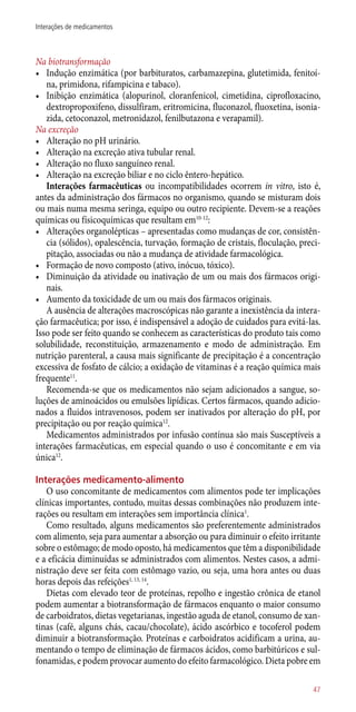 Na biotransformação
•	 Indução enzimática (por barbituratos, carbamazepina, glutetimida, fenitoí-
na, primidona, rifampicina e tabaco).
•	 Inibição enzimática (alopurinol, cloranfenicol, cimetidina, ciprofloxacino,
dextropropoxifeno, dissulfiram, eritromicina, fluconazol, fluoxetina, isonia-
zida, cetoconazol, metronidazol, fenilbutazona e verapamil).
Na excreção
•	 Alteração no pH urinário.
•	 Alteração na excreção ativa tubular renal.
•	 Alteração no fluxo sanguíneo renal.
•	 Alteração na excreção biliar e no ciclo êntero-hepático.
Interações farmacêuticas ou incompatibilidades ocorrem in vitro, isto é,
antes da administração dos fármacos no organismo, quando se misturam dois
ou mais numa mesma seringa, equipo ou outro recipiente. Devem-se a reações
químicas ou físicoquímicas que resultam em10-12
:
•	 Alterações organolépticas – apresentadas como mudanças de cor, consistên-
cia (sólidos), opalescência, turvação, formação de cristais, floculação, preci-
pitação, associadas ou não a mudança de atividade farmacológica.
•	 Formação de novo composto (ativo, inócuo, tóxico).
•	 Diminuição da atividade ou inativação de um ou mais dos fármacos origi-
nais.
•	 Aumento da toxicidade de um ou mais dos fármacos originais.
A ausência de alterações macroscópicas não garante a inexistência da intera-
ção farmacêutica; por isso, é indispensável a adoção de cuidados para evitá-las.
Isso pode ser feito quando se conhecem as características do produto tais como
solubilidade, reconstituição, armazenamento e modo de administração. Em
nutrição parenteral, a causa mais significante de precipitação é a concentração
excessiva de fosfato de cálcio; a oxidação de vitaminas é a reação química mais
frequente11
.
Recomenda-se que os medicamentos não sejam adicionados a sangue, so-
luções de aminoácidos ou emulsões lipídicas. Certos fármacos, quando adicio-
nados a fluidos intravenosos, podem ser inativados por alteração do pH, por
precipitação ou por reação química12
.
Medicamentos administrados por infusão contínua são mais Susceptíveis a
interações farmacêuticas, em especial quando o uso é concomitante e em via
única12
.
Interações medicamento-alimento
O uso concomitante de medicamentos com alimentos pode ter implicações
clínicas importantes, contudo, muitas dessas combinações não produzem inte-
rações ou resultam em interações sem importância clínica1
.
Como resultado, alguns medicamentos são preferentemente administrados
com alimento, seja para aumentar a absorção ou para diminuir o efeito irritante
sobre o estômago; de modo oposto, há medicamentos que têm a disponibilidade
e a eficácia diminuídas se administrados com alimentos. Nestes casos, a admi-
nistração deve ser feita com estômago vazio, ou seja, uma hora antes ou duas
horas depois das refeições1, 13, 14
.
Dietas com elevado teor de proteínas, repolho e ingestão crônica de etanol
podem aumentar a biotransformação de fármacos enquanto o maior consumo
de carboidratos, dietas vegetarianas, ingestão aguda de etanol, consumo de xan-
tinas (café, alguns chás, cacau/chocolate), ácido ascórbico e tocoferol podem
diminuir a biotransformação. Proteínas e carboidratos acidificam a urina, au-
mentando o tempo de eliminação de fármacos ácidos, como barbitúricos e sul-
fonamidas, e podem provocar aumento do efeito farmacológico. Dieta pobre em
47
Interações de medicamentos
 