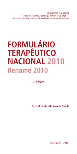 MINISTÉRIO DA SAÚDE
Secretaria de Ciência, Tecnologia e Insumos Estratégicos
Departamento de Assistência Farmacêutica e Insumos Estratégicos
Série B. Textos Básicos de Saúde
2a
edição
Brasília, DF – 2010
FORMULÁRIO
TERAPÊUTICO
NACIONAL 2010
Rename 2010
 