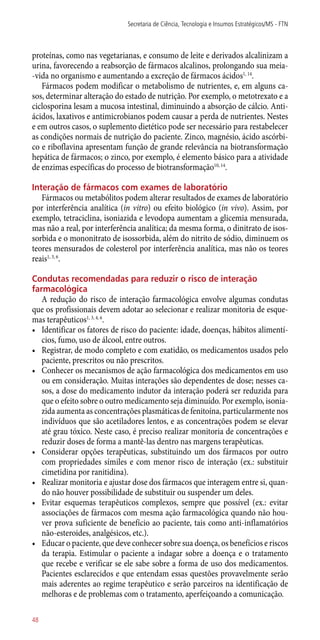 proteínas, como nas vegetarianas, e consumo de leite e derivados alcalinizam a
urina, favorecendo a reabsorção de fármacos alcalinos, prolongando sua meia-
-vida no organismo e aumentando a excreção de fármacos ácidos1, 14
.
Fármacos podem modificar o metabolismo de nutrientes, e, em alguns ca-
sos, determinar alteração do estado de nutrição. Por exemplo, o metotrexato e a
ciclosporina lesam a mucosa intestinal, diminuindo a absorção de cálcio. Anti-
ácidos, laxativos e antimicrobianos podem causar a perda de nutrientes. Nestes
e em outros casos, o suplemento dietético pode ser necessário para restabelecer
as condições normais de nutrição do paciente. Zinco, magnésio, ácido ascórbi-
co e riboflavina apresentam função de grande relevância na biotransformação
hepática de fármacos; o zinco, por exemplo, é elemento básico para a atividade
de enzimas específicas do processo de biotransformação10, 14
.
Interação de fármacos com exames de laboratório
Fármacos ou metabólitos podem alterar resultados de exames de laboratório
por interferência analítica (in vitro) ou efeito biológico (in vivo). Assim, por
exemplo, tetraciclina, isoniazida e levodopa aumentam a glicemia mensurada,
mas não a real, por interferência analítica; da mesma forma, o dinitrato de isos-
sorbida e o mononitrato de isossorbida, além do nitrito de sódio, diminuem os
teores mensurados de colesterol por interferência analítica, mas não os teores
reais1, 3, 6
.
Condutas recomendadas para reduzir o risco de interação
farmacológica
A redução do risco de interação farmacológica envolve algumas condutas
que os profissionais devem adotar ao selecionar e realizar monitoria de esque-
mas terapêuticos1, 3, 4, 6
.
•	 Identificar os fatores de risco do paciente: idade, doenças, hábitos alimentí-
cios, fumo, uso de álcool, entre outros.
•	 Registrar, de modo completo e com exatidão, os medicamentos usados pelo
paciente, prescritos ou não prescritos.
•	 Conhecer os mecanismos de ação farmacológica dos medicamentos em uso
ou em consideração. Muitas interações são dependentes de dose; nesses ca-
sos, a dose do medicamento indutor da interação poderá ser reduzida para
que o efeito sobre o outro medicamento seja diminuído. Por exemplo, isonia-
zida aumenta as concentrações plasmáticas de fenitoína, particularmente nos
indivíduos que são acetiladores lentos, e as concentrações podem se elevar
até grau tóxico. Neste caso, é preciso realizar monitoria de concentrações e
reduzir doses de forma a mantê-las dentro nas margens terapêuticas.
•	 Considerar opções terapêuticas, substituindo um dos fármacos por outro
com propriedades símiles e com menor risco de interação (ex.: substituir
cimetidina por ranitidina).
•	 Realizar monitoria e ajustar dose dos fármacos que interagem entre si, quan-
do não houver possibilidade de substituir ou suspender um deles.
•	 Evitar esquemas terapêuticos complexos, sempre que possível (ex.: evitar
associações de fármacos com mesma ação farmacológica quando não hou-
ver prova suficiente de benefício ao paciente, tais como ­anti-inflamatórios
­­não-esteroides, analgésicos, etc.).
•	 Educar o paciente, que deve conhecer sobre sua doença, os benefícios e riscos
da terapia. Estimular o paciente a indagar sobre a doença e o tratamento
que recebe e verificar se ele sabe sobre a forma de uso dos medicamentos.
Pacientes esclarecidos e que entendam essas questões provavelmente serão
mais aderentes ao regime terapêutico e serão parceiros na identificação de
melhoras e de problemas com o tratamento, aperfeiçoando a comunicação.
Secretaria de Ciência, Tecnologia e Insumos Estratégicos/MS - FTN
48
 