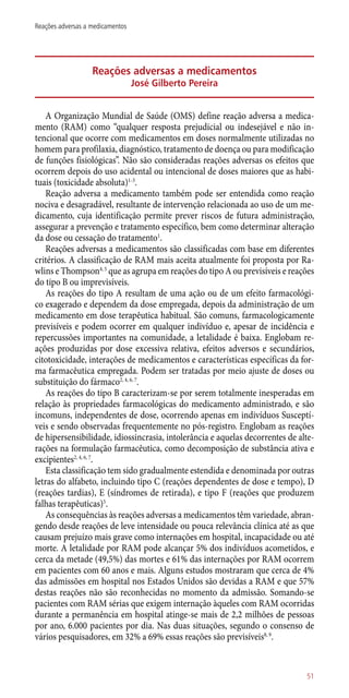 Reações adversas a medicamentos
José Gilberto Pereira
A Organização Mundial de Saúde (OMS) define reação adversa a medica-
mento (RAM) como “qualquer resposta prejudicial ou indesejável e não in-
tencional que ocorre com medicamentos em doses normalmente utilizadas no
homem para profilaxia, diagnóstico, tratamento de doença ou para modificação
de funções fisiológicas”. Não são consideradas reações adversas os efeitos que
ocorrem depois do uso acidental ou intencional de doses maiores que as habi-
tuais (toxicidade absoluta)1-3
.
Reação adversa a medicamento também pode ser entendida como reação
nociva e desagradável, resultante de intervenção relacionada ao uso de um me-
dicamento, cuja identificação permite prever riscos de futura administração,
assegurar a prevenção e tratamento específico, bem como determinar alteração
da dose ou cessação do tratamento1
.
Reações adversas a medicamentos são classificadas com base em diferentes
critérios. A classificação de RAM mais aceita atualmente foi proposta por Ra-
wlins e Thompson4, 5
que as agrupa em reações do tipo A ou previsíveis e reações
do tipo B ou imprevisíveis.
As reações do tipo A resultam de uma ação ou de um efeito farmacológi-
co exagerado e dependem da dose empregada, depois da administração de um
medicamento em dose terapêutica habitual. São comuns, farmacologicamente
previsíveis e podem ocorrer em qualquer indivíduo e, apesar de incidência e
repercussões importantes na comunidade, a letalidade é baixa. Englobam re-
ações produzidas por dose excessiva relativa, efeitos adversos e secundários,
citotoxicidade, interações de medicamentos e características específicas da for-
ma farmacêutica empregada. Podem ser tratadas por meio ajuste de doses ou
substituição do fármaco2, 4, 6, 7
.
As reações do tipo B caracterizam-se por serem totalmente inesperadas em
relação às propriedades farmacológicas do medicamento administrado, e são
incomuns, independentes de dose, ocorrendo apenas em indivíduos Susceptí-
veis e sendo observadas frequentemente no ­pós-registro. Englobam as reações
de hipersensibilidade, idiossincrasia, intolerância e aquelas decorrentes de alte-
rações na formulação farmacêutica, como decomposição de substância ativa e
excipientes2, 4, 6, 7
.
Esta classificação tem sido gradualmente estendida e denominada por outras
letras do alfabeto, incluindo tipo C (reações dependentes de dose e tempo), D
(reações tardias), E (síndromes de retirada), e tipo F (reações que produzem
falhas terapêuticas)5
.
As consequências às reações adversas a medicamentos têm variedade, abran-
gendo desde reações de leve intensidade ou pouca relevância clínica até as que
causam prejuízo mais grave como internações em hospital, incapacidade ou até
morte. A letalidade por RAM pode alcançar 5% dos indivíduos acometidos, e
cerca da metade (49,5%) das mortes e 61% das internações por RAM ocorrem
em pacientes com 60 anos e mais. Alguns estudos mostraram que cerca de 4%
das admissões em hospital nos Estados Unidos são devidas a RAM e que 57%
destas reações não são reconhecidas no momento da admissão. Somando-se
pacientes com RAM sérias que exigem internação àqueles com RAM ocorridas
durante a permanência em hospital atinge-se mais de 2,2 milhões de pessoas
por ano, 6.000 pacientes por dia. Nas duas situações, segundo o consenso de
vários pesquisadores, em 32% a 69% essas reações são previsíveis8, 9
.
51
Reações adversas a medicamentos
 