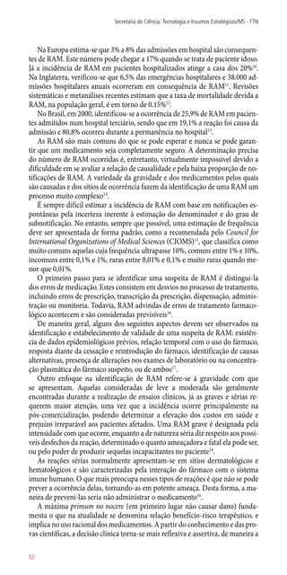 Na Europa estima-se que 3% a 8% das admissões em hospital são consequen-
tes de RAM. Este número pode chegar a 17% quando se trata de paciente idoso.
Já a incidência de RAM em pacientes hospitalizados atinge a casa dos 20%10
.
Na Inglaterra, verificou-se que 6,5% das emergências hospitalares e 38.000 ad-
missões hospitalares anuais ocorreram em consequência de RAM11
. Revisões
sistemáticas e metanálises recentes estimam que a taxa de mortalidade devida a
RAM, na população geral, é em torno de 0.15%12
.
No Brasil, em 2000, identificou-se a ocorrência de 25,9% de RAM em pacien-
tes admitidos num hospital terciário, sendo que em 19,1% a reação foi causa da
admissão e 80,8% ocorreu durante a permanência no hospital13
.
As RAM são mais comuns do que se pode esperar e nunca se pode garan-
tir que um medicamento seja completamente seguro. A determinação precisa
do número de RAM ocorridas é, entretanto, virtualmente impossível devido a
dificuldade em se avaliar a relação de causalidade e pela baixa proporção de no-
tificações de RAM. A variedade da gravidade e dos medicamentos pelos quais
são causadas e dos sítios de ocorrência fazem da identificação de uma RAM um
processo muito complexo14
.
É sempre difícil estimar a incidência de RAM com base em notificações es-
pontâneas pela incerteza inerente à estimação do denominador e do grau de
subnotificação. No entanto, sempre que possível, uma estimação de frequência
deve ser apresentada de forma padrão, como a recomendada pelo Council for
International Organizations of Medical Sciences (CIOMS)15
, que classifica como
muito comuns aquelas cuja frequência ultrapasse 10%, comuns entre 1% e 10%,
incomuns entre 0,1% e 1%, raras entre 0,01% e 0,1% e muito raras quando me-
nor que 0,01%.
O primeiro passo para se identificar uma suspeita de RAM é distingui-la
dos erros de medicação. Estes consistem em desvios no processo de tratamento,
incluindo erros de prescrição, transcrição da prescrição, dispensação, adminis-
tração ou monitoria. Todavia, RAM advindas de erros de tratamento farmaco-
lógico acontecem e são consideradas previsíveis16
.
De maneira geral, alguns dos seguintes aspectos devem ser observados na
identificação e estabelecimento de validade de uma suspeita de RAM: existên-
cia de dados epidemiológicos prévios, relação temporal com o uso do fármaco,
resposta diante da cessação e reintrodução do fármaco, identificação de causas
alternativas, presença de alterações nos exames de laboratório ou na concentra-
ção plasmática do fármaco suspeito, ou de ambos17
.
Outro enfoque na identificação de RAM refere-se à gravidade com que
se apresentam. Aquelas consideradas de leve a moderada são geralmente
encontradas durante a realização de ensaios clínicos, já as graves e sérias re-
querem maior atenção, uma vez que a incidência ocorre principalmente na
­pós-comercialização, podendo determinar a elevação dos custos em saúde e
prejuízo irreparável aos pacientes afetados. Uma RAM grave é designada pela
intensidade com que ocorre, enquanto a de natureza séria diz respeito aos possí-
veis desfechos da reação, determinado o quanto ameaçadora e fatal ela pode ser,
ou pelo poder de produzir sequelas incapacitantes no paciente14
.
As reações sérias normalmente apresentam-se em sítios dermatológicos e
hematológicos e são caracterizadas pela interação do fármaco com o sistema
imune humano. O que mais preocupa nesses tipos de reações é que não se pode
prever a ocorrência delas, tornando-as em potente ameaça. Desta forma, a ma-
neira de preveni-las seria não administrar o medicamento16
.
A máxima primum no nocere (em primeiro lugar não causar dano) funda-
menta o que na atualidade se denomina relação benefício-risco terapêutico, e
implica no uso racional dos medicamentos. A partir do conhecimento e das pro-
vas científicas, a decisão clínica torna-se mais reflexiva e assertiva, de maneira a
Secretaria de Ciência, Tecnologia e Insumos Estratégicos/MS - FTN
52
 