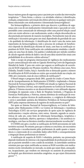 buscar maiores graus de segurança para o paciente por ocasião das intervenções
terapêuticas 18
. Desta forma, a ciência e as atividades relativas à identificação,
avaliação, compreensão e prevenção dos efeitos adversos ou qualquer outro pro-
blema relacionado com medicamentos é denominada farmacovigilância3
.
Em farmacovigilância, o primeiro alerta que descreve o problema de segu-
rança com o uso de um medicamento é denominado sinal, o que pode ser com-
preendido como comunicado de informação sobre uma possível relação causal
entre um evento adverso e um medicamento, sendo a relação desconhecida ou
documentada previamente de maneira incompleta. Normalmente mais de uma
notificação é necessário para gerar um sinal, dependendo da gravidade do caso
e da qualidade da informação. A identificação do sinal é uma das metas mais
importantes da farmacovigilância; todo o processo de avaliação de benefício-­
risco depende da identificação eficiente de sinais, com base na notificação es-
pontânea de RAM. Estas notificações são cuidadosamente estudadas e classifi-
cadas em uma base de dados. Um padrão é estabelecido por método científico
de cálculo segundo tabelas de dados e isto dá uma ideia razoável dos sinais com
probabilidade de se elevarem a efeitos adversos19
.
Todo o escopo do programa internacional de vigilância dos medicamentos
na ­pós-comercialização tem sede no Uppsala Monitoring Centre da Organização
Mundial da Saúde. É para este centro que seguem as notificações de ocorrên-
cias de RAM originadas nos 98 países membros. Nos últimos cinco anos, Nova
Zelândia, Estados Unidos, Suíça e Austrália têm se destacado quanto a número
de notificações de RAM enviadas ao centro, que acumula desde sua criação, em
1968, até o momento, mais de cinco milhões de notificações20
.
O Brasil integra o programa desde 2001, quando foi criado o Centro Nacio-
nal de Acompanhamento de Medicamentos (CNMM) e implantado o Sistema
Nacional de Farmacovigilância. O CNMM está situado na Agência Nacional de
Vigilância Sanitária (Anvisa), mais especificamente na Gerência de Farmacovi-
gilância. O Sistema encontra-se em desenvolvimento e vem utilizando algumas
estratégias de expansão como a Rede de Hospitais Sentinela, o Programa de
Farmácias Notificadoras, o Notivisa, sistema eletrônico de notificação de even-
tos adversos e queixas técnicas de medicamentos, e a exigência de elaboração
e envio à autoridade sanitária dos Relatórios Periódicos de Farmacovigilância
(RPF) pelas empresas detentoras de registros de medicamentos no país21
.
Em apoio ao Sistema Nacional de Farmacovigilância, os Centros de Infor-
mação sobre Medicamentos (CIM) e os Centros de Informação e Assistência
Toxicológica (CIAT) são serviços apropriados de apoio ações de vigilância de
medicamentos e reações adversas, entre outras. Atuando, segundo as caracte-
rísticas de cada um, como fonte de informação farmacológica, terapêutica e
toxicológica atualizada, objetiva, oportuna e independente, e de assistência to-
xicológica, com base na literatura científica internacionalmente reconhecida22
.
O CNMM está apto a receber as notificações de RAM provenientes de todo
território nacional. No entanto, para que o sistema se concretize, são necessários
sensibilização e reconhecimento pelos profissionais da saúde quanto a impor-
tância e a repercussão de se consolidar dados sobre RAM, e consequentemente
a integração desses profissionais ao sistema21
.
A notificação de suspeita de RAM é voluntária, portanto, sua prossecução
depende totalmente do interesse e da responsabilidade do profissional com rela-
ção ao paciente atendido e com a saúde da sociedade. As autoridades sanitárias
orientam para que sejam notificadas ao menos as RAM ocorridas com medica-
mentos recém-introduzidos no mercado, ou ainda que sejam fatais, ameaçado-
ras, incapacitantes, que resultem em internação ou aumento de permanência
no hospital, que determinem anomalias congênitas, ou que sejam clinicamente
graves12, 16
.
53
Reações adversas a medicamentos
 