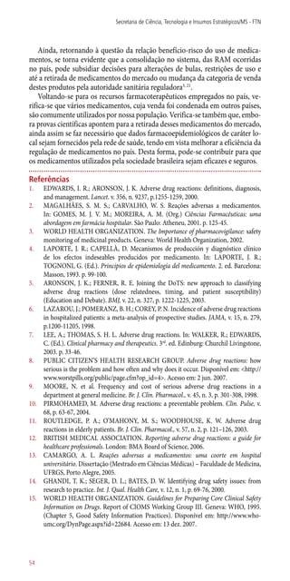 Ainda, retornando à questão da relação benefício-risco do uso de medica-
mentos, se torna evidente que a consolidação no sistema, das RAM ocorridas
no país, pode subsidiar decisões para alterações de bulas, restrições de uso e
até a retirada de medicamentos do mercado ou mudança da categoria de venda
destes produtos pela autoridade sanitária reguladora3, 21
.
Voltando-se para os recursos farmacoterapêuticos empregados no país, ve-
rifica-se que vários medicamentos, cuja venda foi condenada em outros países,
são comumente utilizados por nossa população. Verifica-se também que, embo-
ra provas científicas apontem para a retirada desses medicamentos do mercado,
ainda assim se faz necessário que dados farmacoepidemiológicos de caráter lo-
cal sejam fornecidos pela rede de saúde, tendo em vista melhorar a eficiência da
regulação de medicamentos no país. Desta forma, pode-se contribuir para que
os medicamentos utilizados pela sociedade brasileira sejam eficazes e seguros.
Referências
1.	 EDWARDS, I. R.; ARONSON, J. K. Adverse drug reactions: definitions, diagnosis,
and management. Lancet. v. 356, n. 9237, p.1255-1259, 2000.
2.	 MAGALHÃES, S. M. S.; CARVALHO, W. S. Reações adversas a medicamentos.
In: GOMES, M. J. V. M.; MOREIRA, A. M. (Org.) Ciências Farmacêuticas: uma
abordagem em farmácia hospitalar. São Paulo: Atheneu, 2001. p. 125-45.
3.	 WORLD HEALTH ORGANIZATION. The Importance of pharmacovigilance: safety
monitoring of medicinal products. Geneva: World Health Organization, 2002.
4.	 LAPORTE, J. R.; CAPELLÀ, D. Mecanismos de producción y diagnóstico clínico
de los efectos indeseables producidos por medicamento. In: LAPORTE, J. R.;
TOGNONI, G. (Ed.). Principios de epidemiología del medicamento. 2. ed. Barcelona:
Masson, 1993. p. 99-100.
5.	 ARONSON, J. K.; FERNER, R. E. Joining the DoTS: new approach to classifying
adverse drug reactions (dose relatedness, timing, and patient susceptibility)
(Education and Debate). BMJ, v. 22, n. 327, p. 1222-1225, 2003.
6.	 LAZAROU, J.; POMERANZ, B. H.; COREY, P. N. Incidence of adverse drug reactions
in hospitalized patients: a meta-analysis of prospective studies. JAMA, v. 15, n. 279,
p.1200-11205, 1998.
7.	 LEE, A.; THOMAS, S. H. L. Adverse drug reactions. In: WALKER, R.; EDWARDS,
C. (Ed.). Clinical pharmacy and therapeutics. 3rd
. ed. Edinburg: Churchil Livingstone,
2003. p. 33-46.
8.	 PUBLIC CITIZEN’S HEALTH RESEARCH GROUP. Adverse drug reactions: how
serious is the problem and how often and why does it occur. Disponível em: <http://
www.worstpills.org/public/page.cfm?op_id=4>. Acesso em: 2 jun. 2007.
9.	 MOORE, N. et al. Frequency and cost of serious adverse drug reactions in a
department at general medicine. Br. J. Clin. Pharmacol., v. 45, n. 3, p. 301-308, 1998.
10.	 PIRMOHAMED, M. Adverse drug reactions: a preventable problem. Clin. Pulse, v.
68, p. 63-67, 2004.
11.	 ROUTLEDGE, P. A.; O’MAHONY, M. S.; WOODHOUSE, K. W. Adverse drug
reactions in elderly patients. Br. J. Clin. Pharmacol., v. 57, n. 2, p. 121–126, 2003.
12.	 BRITISH MEDICAL ASSOCIATION. Reporting adverse drug reactions: a guide for
healthcare professionals. London: BMA Board of Science, 2006.
13.	 CAMARGO, A. L. Reações adversas a medicamentos: uma coorte em hospital
universitário. Dissertação (Mestrado em Ciências Médicas) – Faculdade de Medicina,
UFRGS, Porto Alegre, 2005.
14.	 GHANDI, T. K.; SEGER, D. L.; BATES, D. W. Identifying drug safety issues: from
research to practice. Int. J. Qual. Health Care, v. 12, n. 1, p. 69-76, 2000.
15.	 WORLD HEALTH ORGANIZATION. Guidelines for Preparing Core Clinical Safety
Information on Drugs. Report of CIOMS Working Group III. Geneva: WHO, 1995.
(Chapter 5, Good Safety Information Practices). Disponível em: http://www.who-
umc.org/DynPage.aspx?id=22684. Acesso em: 13 dez. 2007.
Secretaria de Ciência, Tecnologia e Insumos Estratégicos/MS - FTN
54
 