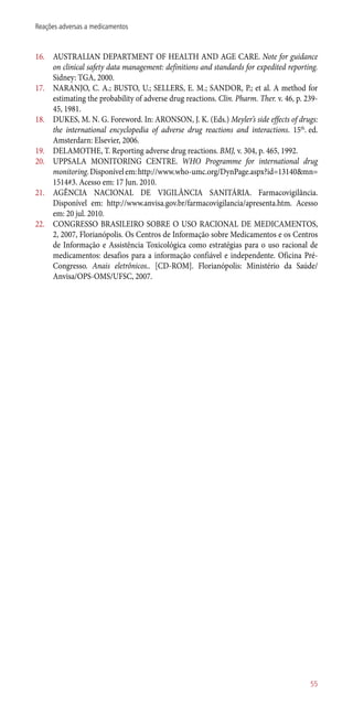 16.	 AUSTRALIAN DEPARTMENT OF HEALTH AND AGE CARE. Note for guidance
on clinical safety data management: definitions and standards for expedited reporting.
Sidney: TGA, 2000.
17.	 NARANJO, C. A.; BUSTO, U.; SELLERS, E. M.; SANDOR, P.; et al. A method for
estimating the probability of adverse drug reactions. Clin. Pharm. Ther. v. 46, p. 239-
45, 1981.
18.	 DUKES, M. N. G. Foreword. In: ARONSON, J. K. (Eds.) Meyler’s side effects of drugs:
the international encyclopedia of adverse drug reactions and interactions. 15th
. ed.
Amsterdarn: Elsevier, 2006.
19.	 DELAMOTHE, T. Reporting adverse drug reactions. BMJ, v. 304, p. 465, 1992.
20.	 UPPSALA MONITORING CENTRE. WHO Programme for international drug
monitoring.Disponívelem:http://www.who-umc.org/DynPage.aspx?id=13140&mn=
1514#3. Acesso em: 17 Jun. 2010.
21.	 AGÊNCIA NACIONAL DE VIGILÂNCIA SANITÁRIA. Farmacovigilância.
Disponível em: http://www.anvisa.gov.br/farmacovigilancia/apresenta.htm. Acesso
em: 20 jul. 2010.
22.	 CONGRESSO BRASILEIRO SOBRE O USO RACIONAL DE MEDICAMENTOS,
2, 2007, Florianópolis. Os Centros de Informação sobre Medicamentos e os Centros
de Informação e Assistência Toxicológica como estratégias para o uso racional de
medicamentos: desafios para a informação confiável e independente. Oficina Pré-
Congresso. Anais eletrônicos.. [CD-ROM]. Florianópolis: Ministério da Saúde/
Anvisa/OPS-OMS/UFSC, 2007.
55
Reações adversas a medicamentos
 