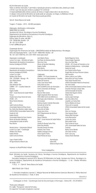Ficha Catalográfica
Brasil. Ministério da Saúde. Secretaria de Ciência, Tecnologia e Insumos Estratégicos. Departamento de Assistência
Farmacêutica e Insumos Estratégicos.
Formulário terapêutico nacional 2010: Rename 2010/Ministério da Saúde, Secretaria de Ciência, Tecnologia e In-
sumos Estratégicos, Departamento de Assistência Farmacêutica e Insumos Estratégicos. – 2. ed. – Brasília: Ministério
da Saúde, 2010.
1135 p. : il. – (Série B. Textos Básicos de Saúde)
ISBN 978-85-334-1736-6)
1. Formulário terapêutico nacional. 2. Relação Nacional de Medicamentos Essenciais (Rename).3. Política Nacional
de Assistência Farmacêutica. I. Título. II. Série
CDU 615.3
Catalogação na fonte – Coordenação-Geral de Documentação e Informação – Editora MS – OS 2010/0531
­­­­­­­­­­­­Títulos para indexação:
Em inglês: Therapeutic national formulary
Em espanhol: Formulario terapéutico nacional
© 2010 Ministério da Saúde
Todos os direitos reservados. É permitida a reprodução parcial ou total desta obra, desde que citada
a fonte e que não seja para venda ou qualquer fim comercial.
A responsabilidade pelos direitos autorais de textos e imagens dessa obra é da área técnica.
A coleção institucional do Ministério da Saúde pode ser acessada, na íntegra, na Biblioteca Virtual
em Saúde do Ministério da Saúde: http://www.saude.gov.br/bvs
Série B. Textos Básicos de Saúde
Tiragem: 2ª edição – 2010 – 60.000 exemplares
Elaboração, distribuição e informações:
MINISTÉRIO DA SAÚDE
Secretaria de Ciência, Tecnologia e Insumos Estratégicos
Departamento de Assistência Farmacêutica e Insumos Estratégicos
Esplanada dos Ministérios, bloco G,
Edifício Sede, 8º andar, sala 804
CEP: 70058-900, Brasília – DF
Tel.: (61) 3315-2409
E-mail: daf@saude.gov.br
Cooperação técnica:
Organização Pan-Americana da Saúde – OPAS/OMS/Unidade de Medicamentos e Tecnologias
Setor de Embaixadas Norte – Lote 19 CEP: 70800-400, Brasília – DF
Tel.: (61) 3251-9587/Fax: (61) 3251-9591 www.opas.org.br
Organização e coordenação:
Luciane Cruz Lopes – Ministério da Saúde –
Departamento de Assistência Farmacêutica e
Insumos Estratégicos/SCTIE/MS
Comissão técnica executiva:
Departamento de Assistência Farmacêutica e
Insumos Estratégicos/SCTIE/MS:
Luciane Cruz Lopes
Herbênio Elias Pereira
CIM – CESUMAR – Maringá – PR:
José Gilberto Pereira
CRIA – UNISO:
Silvio Barberato Filho
CEBRIM – CFF – Conselho Federal de
Farmácia:
Rogério Hoefler
ENSP – Escola Nacional de Saúde Pública/
Fiocruz:
Claudia Garcia Serpa Osorio-de-Castro
GPUIM – UFC:
Mirian Parente Monteiro
SAS:
Jardel Corrêa de Oliveira
Universidade Federal de Minas Gerais:
Dra. Sheila Silva Monteiro Lodder Lisboa
CIM-RS/UFRGS (Universidade Federal do Rio
Grande do Sul):
Isabela Heineck
Universidade Federal de Santa Catarina:
Miriam de Barcellos Falkenberg
Universidade do Estado da Bahia:
Rosa Martins
Revisão técnica – Subcomissão Editorial:
Luciane Cruz Lopes – Coordenação
Herbênio Elias Pereira
Isabela Heineck
Jardel Corrêa de Oliveira
José Gilberto Pereira
José Ruben de Alcântara Bonfim
Maria Irani Coito
Miriam de Barcellos Falkenberg
Rogério Hoefler
Rosa Martins
Sheila Silva Monteiro Lodder Lisboa
Colaboração:
CEBRIM – CFF (Centro Brasileiro de
Informação sobre Medicamentos – Conselho
Federal de Farmácia):
Carlos Cezar Flores Vidotti
Emília Vitória da Silva
CIM-CESUMAR (Centro de informações –
Centro Universitário de Maringa):
Larissa Niro
Maurício Fábio Gomes
Rogério Aparecido Minini dos Santos
CRIA-UNISO (Centro de Referência e
Informação sobre Antibióticos – Universidade
de Sorocaba):
Andressa Zavatini Colombo Marcondes
Fernando de Sá Del Fiol
Lívia Luize Marengo
Maria Inês de Toledo
Simone Sena Farina
DECIT (Departamento de Ciência e
Tecnologia):
Marcus Tolentino
ENSP – Escola Nacional de Saúde Pública/
Fiocruz:
Cláudia Du Bocage Santos Pinto
Elaine Silva Miranda
Fernando Genovez de Avelar
Gabriela Costa Chaves
Isabella Campagnuci Knust
Letícia Figueira Freitas
Paula Pimenta de Souza
Rachel Magarinos-Torres
Tatiana Aragão Figueiredo
Vera Lúcia Edais Pepe
GPUIM – UFC (Grupo de Prevenção ao Uso
Indevido de Medicamentos – Universidade
Federal do Ceará):
Ana Cláudia de Brito Passos
Ângela Maria de Souza Ponciano Eudiana
Vale Francelino
Helena Lutéscia Luna Coêlho
Marta Maria de França Fonteles
Paulo Sérgio Dourado Arrais
UFAM (Universidade Federal do Amazonas):
Taís Freire Galvão
UFMG (Universidade Federal de Minas Gerais):
Orozimbo Henriques Campos Neto
UnB (Universidade de Brasília):
Celeste Aida Nogueira Silveira
Felipe Ferreira
Janaína Lopes Domingos
Julia Silva Valério Diniz
Leopoldo Luiz Santos-Neto
Patricia Medeiros de Souza
Tatiana de Sá Lowande
UFRGS (Universidade Federal do Rio Grande
do Sul):
Aline Lins Camargo
César Augusto Braum
Fabiana Wahl Hennigen
Lenita Wannmacher
Luciana dos Santos
Maria Isabel Fischer
Thais Furtado de Souza
UFSC (Universidade Federal de Santa
Catarina):
Beatriz Garcia Mendes
Júlia Salvan da Rosa
Karen Luise Lang
Vanessa Rocha Machado
Capa e Projeto Gráfico:
All Type Assessoria editorial Ltda.
Normalização:
Editora MS:
Delano de Aquino Silva
Impresso no Brasil/Printed in Brazil
 